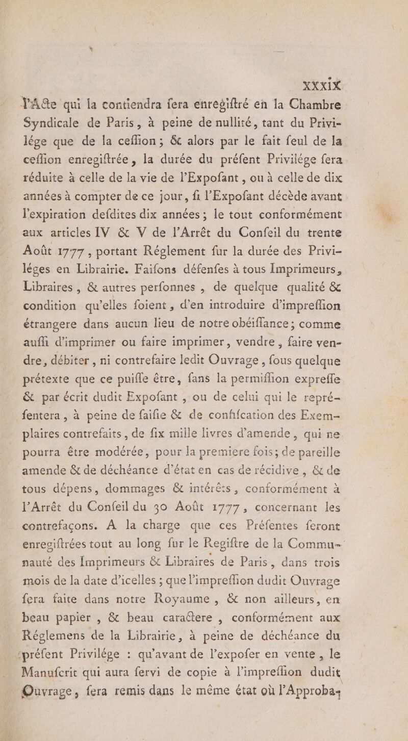 DRCxIX YAGe qui la contiendra fera enregiftré en la Chambre Syndicale de Paris, à peine de nullité, tant du Privi- lége que de la ceflion; &amp; alors par le fait feul de la ceflion enrepiftrée , la durée du préfent Privilège fera réduite à celle de la vie de l'Expofant , ou à celle de dix années à compter de ce jour, fi l'Expofant décède avant l'expiration defdites dix années ; le tout conformément aux articles IV &amp; V de l’Arrêt du Confeil du trente Août 1777, portant Réglement fur la durée des Privi- léges en Librairie. Faifons défenfes à tous Imprimeurs, Libraires , &amp; autres perfonnes , de quelque qualité &amp; condition qu’elles foient , d'en introduire d’impreffon étrangere dans aucun lieu de notre obéiflance ; comme aufll d'imprimer ou faire imprimer, vendre, faire ven- dre, débiter , ni contrefaire ledit Ouvrage, fous quelque prétexte que ce puifle être, fans la permiflion expreffe &amp; par écrit dudit Expofant , ou de celui qui le repré- fentera , à peine de faifie &amp; de confifcation des Exem- plaires contrefaits, de fix mille livres d'amende, qui ne pourra être modérée, pour la premiere fois; de pareille amende &amp; de déchéance d'état en cas de récidive , &amp; de tous dépens, dommages &amp; intérêts, conformément à l’Arrêt du Confeil du 30 Août 1777, concernant les contrefacons. À la charge que ces Préfentes feront enreciftrées tout au long fur le Regiftre de la Commu= nauté des Imprimeurs &amp; Libraires de Paris, dans trois mois de la date d’icelles ; que limpreffion dudit Ouvrage fera faite dans notre Royaume , &amp; non ailleurs, en beau papier , &amp; beau caraétere |, conformément aux Réglemens de la Librairie, à peine de déchéance du spréfent Privilège : qu'avant de l’expofer en vente, le Manufcrit qui aura fervi de copie à l’impreflion dudit Ouvrage, fera remis dans le même état où l’Approba: