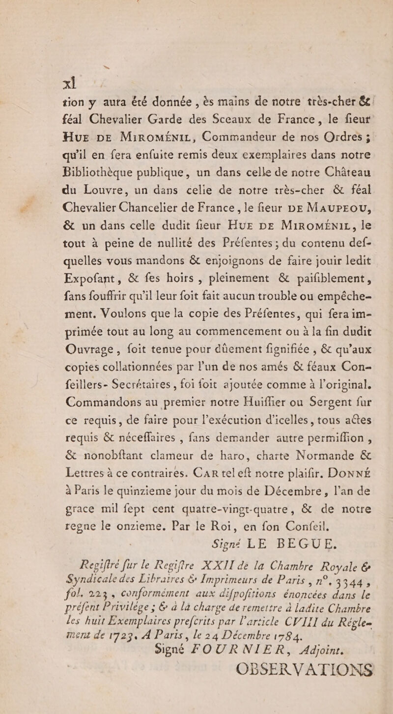 tion y auta été donnée , ès mains de notre très-cher 8e féal Chevalier Garde des Sceaux de France, le fieur Hu DE MiROMÉNIL, Commandeur de nos Qrdres ; qu'il en fera enfuite remis deux exemplaires dans notre Bibliothèque publique, un dans celle de notre Château du Louvre, un dans celie de notre très-cher &amp; féal Chevalier Chancelier de France , le fieur DE MAUPEOU, &amp; un dans celle dudit fieur HuE DE MiROMENIL, le tout à peine de nullité des Préfentes ; du contenu def- quelles vous mandons &amp; enjoignons de faire jouir ledit Expofant, &amp; fes hoirs , pleinement &amp; paifiblement, fans fouffrir qu’il leur foit fait aucun trouble ou empêche- ment. Voulons que la copie des Préfentes, qui fera im- primée tout au long au commencement ou à la fin dudit Ouvrage, foit tenue pour dûement fignifiée , &amp; qu'aux copies collationnées par l’un de nos amés &amp; féaux Con- feillers- Secrétaires, foi foit ajoutée comme à l'original. Commandons au premier notre Huiflier ou Sergent fur ce requis, de faire pour l’exécution d'icelles, tous aétes requis &amp; néceflaires , fans demander autre permiflion, &amp; nonobftant clameur de haro, charte Normande &amp; Lettres à ce contraires. Car tel eft notre plaifir. DONNÉ à Paris le quinzieme jour du mois de Décembre, l'an de grace mil fept cent quatre-vingt-quatre, &amp; de notre regne le onzieme. Par le Roi, en fon Confeil, Signé LE BEGUE. Regifiré fur le Regiftre XXII de la Chambre Royale &amp; Syndicaledes Libraires &amp; Imprimeurs de Paris , n°, 3344, fol. 223, conformément aux difpofitions énoncées dans le préfent Privilège ; 6 a là charge de remettre à ladite Chambre les huit Exemplaires prefcrits par l’article CVIII du Régle= ment de 1723, À Paris, le 24 Décembre 1584. Signé FOURNIER, Adjoinr. OBSERVATIONS