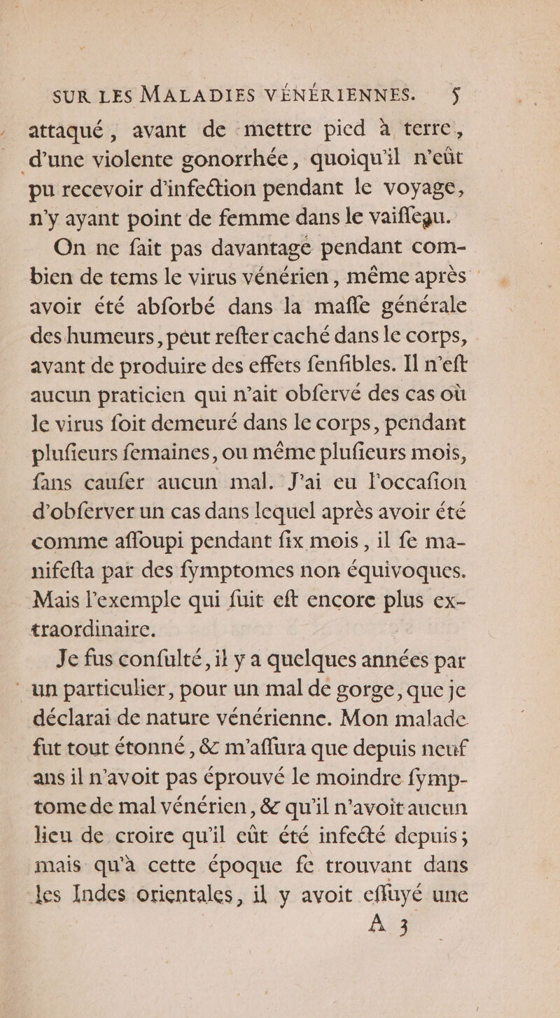 , attaqué, avant de mettre pied à terre, _ d’une violente gonorrhée, quoiqu'il n’eût pu recevoir d'infeétion pendant le voyage, n'y ayant point de femme dans le vaifleau. On ne fait pas davantage pendant com- bien de tems le virus vénérien, même après avoir été abforbé dans la mañle générale des humeurs, péut refter caché dans le corps, avant de produire des effets fenfibles. Il neft aucun praticien qui n'ait obfervé des cas où le virus foit demeuré dans le corps, pendant plufieurs femaines, ou même plufieurs mois, fans caufer aucun mal. J'ai eu Foccafion d’obferver un cas dans lequel après avoir été comme afloupi pendant fix mois, il fe ma- nifefta par des fÿmptomes non équivoques. Mais l'exemple qui fuit eft encore plus ex- traordinairce. Je fus confulté, il y a quelques années par ‘un particulier, pour un mal de gorge, que je déclarai de nature vénérienne. Mon malade fut tout étonné , &amp; m'aflura que depuis neuf ans il n’avoit pas éprouvé le moindre fymp- tome de mal vénérien, &amp; qu'il n'avoit aucun heu de croire qu'il eût été infecté depuis ; mais qu'à cette époque fe trouvant dans Les Indes orientales, il y avoit effuyé une AD