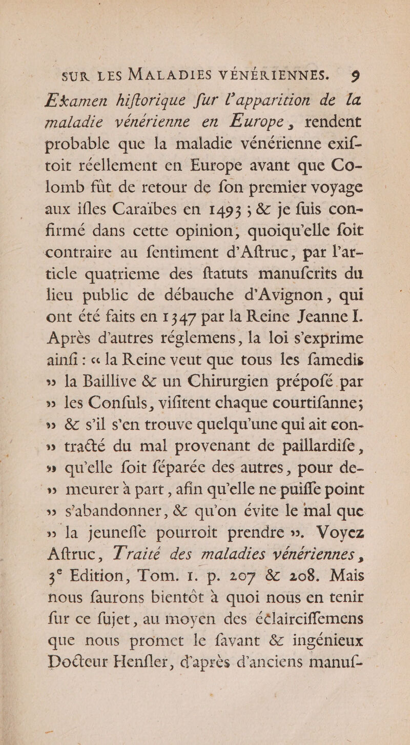 Examen hiflorique fur Papparition de la maladie vénérienne en Europe, rendent probable que la maladie vénérienne exif- toit réellement en Europe avant que Co- lomb füt de retour de fon premier voyage aux ifles Caraïbes en 1493 ; &amp; je fuis con- firmé dans cette opinion, quoiqu'elle foit contraire au fentiment d’Aftruc, par l’ar- ticle quatrieme des ftatuts manufcrits du lieu public de débauche d'Avignon, qui ont été faits en 1347 par la Reine Jeanne I. Après d’autres réglemens, la loi s'exprime ainf : « la Reine veut que tous les famedis » la Baillive &amp; un Chirurgien prépoié par » les Confuls, vifitent chaque courtifanne; » &amp; s’il s'en trouve quelqu'une qui ait con- » tracé du mal provenant de paillardife, » qu'elle foit féparéc des autres, pour de- | » meurer à part, afin qu'elle ne puiffe point » s'abandonner, &amp; qu'on évite le mal que » Ja jeunefle pourroit prendre ». Voyez Aftruc, Traité des maladies vénériennes, 3° Edition, Tom. 1. p. 207 &amp; 208. Mais nous faurons bientôt à quoi nous en tenir fur ce fujet, au moyen des éélairciffemens que nous promet le favant &amp; ingénieux Doéteur Henfler, d'après d'anciens manuf-