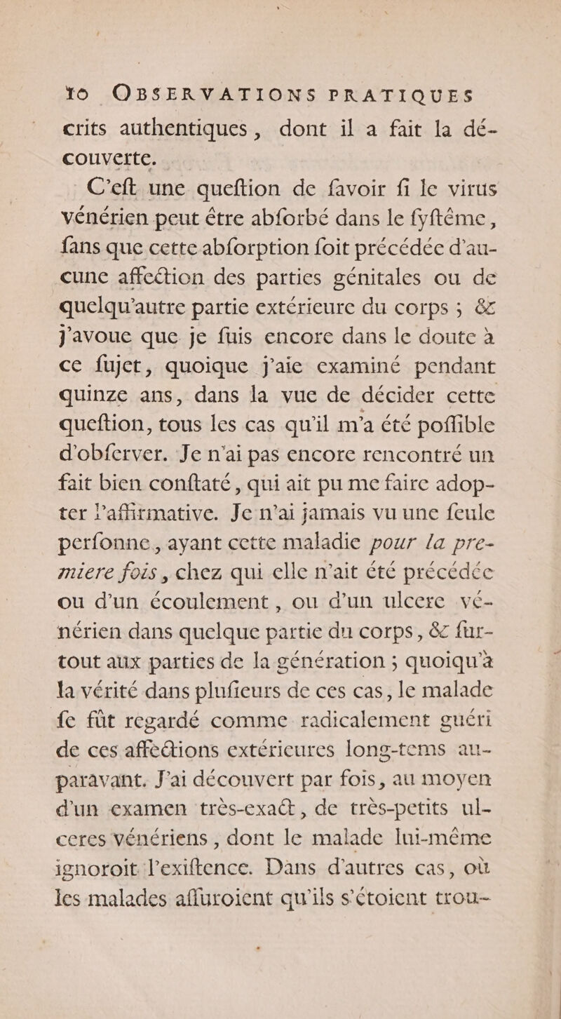 crits authentiques, dont il a fait la dé- couverte. C’eft une queftion de favoir fi le virus vénérien peut être abforbé dans le fyftême, fans que cette abforption foit précédée d’au- _cune affection des parties génitales ou de quelqu’autre partie extérieure du corps ; &amp;z J'avoue que je fuis encore dans le doute à ce fujct, quoique j'aie examiné pendant quinze ans, dans la vue de décider cette queftion, tous les cas qu'il m'a été poflible d'obferver. Je n'ai pas encore rencontré un fait bien conftaté , qui ait pu me faire adop- ter l’afirmative. Je n'ai jamais vu une feule perfonne, ayant cette maladie pour la pre- miere fois , chez qui elle n'ait été précédée ou d’un écoulement, ou d’un ulcere ve- nérien dans quelque partie du corps, &amp;c fur- tout aux parties de la génération ; quoiqu'a la vérité dans pluficurs de ces cas, le malade fe fût regardé comme radicalement guéri de ces affections extéricures long-tems au- paravant. J'ai découvert par fois, au moyen d'un examen très-exact, de très-petits ul- ceres vénériens , dont le malade Iui-même ignoroit l’exiftence. Dans d’autres cas, où les malades afluroient qu'ils s’étoient trou