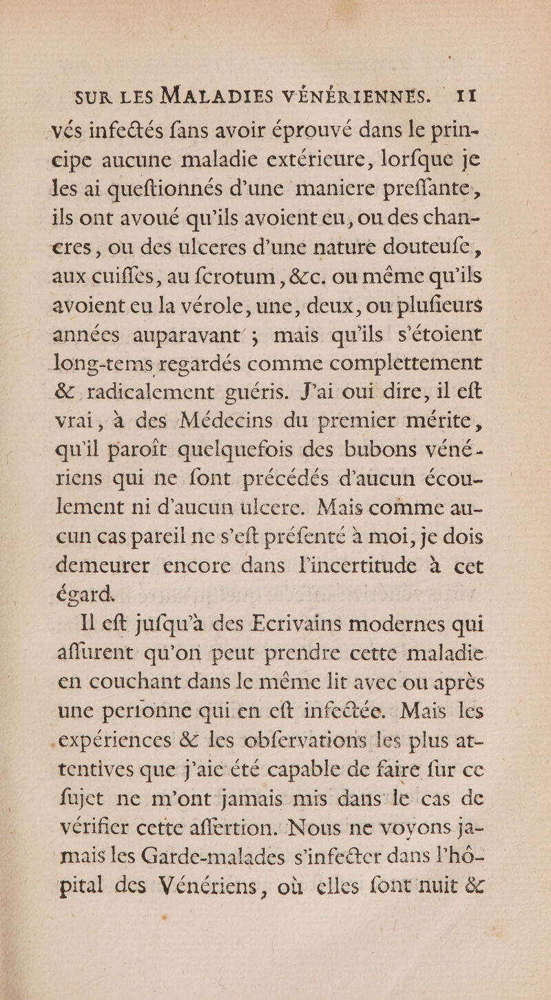 -vés infeétés fans avoir éprouvé dans le prin- cipe aucune maladie extérieure, lorfque je Jes ai queftionnés d’une maniere preffante, ils ont avoué qu'ils avoient en, ou des chan- cres, ou des ulceres d’une nature douteufe, aux cuifies, au fcrotum, &amp;c. où même qu'ils avoient cu la vérole, une, deux, ou plufieurs années auparavant ; mais qu'ils s’étoient Jong-tems regardés comme complettement &amp; radicalement guéris. Jai oui dire, il eft vrai, à des Médecins du premier mérite, qu'il paroît quelquefois des bubons véné- riens qui ne font précédés d'aucun écou- lement ni d'aucun ulcere. Mais comme au- cun ças pareil ne s’eft préfenté à moi, Je dois demeurer encore dans l'incertitude à cet égard. Le Il cft jufqu’a des Ecrivains modernes qui affurent qu’on peut prendre cette maladie en couchant dans le même lit avec ou après une perionne qui en ceft infeétée. Mais les expériences &amp; les obfervations les plus at- tentives que J'ai été capable de faire fur cc fujet ne n'ont jamais mis dans le cas de vérifier cette aflertion. Nous ne voyons ja- mais les Garde-malades s’infeéter dans l’hô- pital des Vénériens, où elles font nuit &amp;