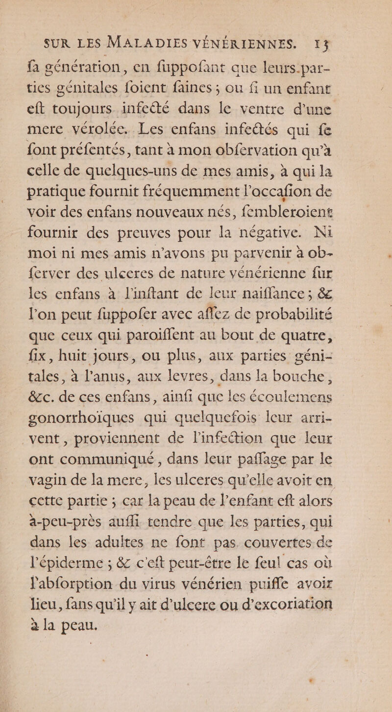 fa génération, en fuppofant que leurs-par- ties génitales foient faines ; ou fi un enfant eft toujours infeété dans le ventre d'une mere vérolée. Les enfans infeétés qui fe font préfentés, tant à mon obfervation qu’à celle de quelques-uns de mes amis, à qui la pratique fournit fréquemment l’accafion de voir des enfans nouveaux nés, fembleroient fournir des preuves pour la négative. Ni moi ni mes amis n'avons pu parvenir à ob- {erver des ulceres de nature vénérienne fur les enfans à l'inftant de leur naiflance ; &amp; l'on peut fuppofer avec affez de probabilité que ceux qui paroiflent au bout de quatre, fix, huit Jours, ou plus, aux parties géni- tales, à l'anus, aux levres, dans la bouche, &amp;c. de ces enfans, ainfi que les écouleimens gonorrhoiques qui quelquefois leur arri- vent, proviennent de linfeétion que leur ont communiqué , dans leur pañlage par le vagin de la mere, les ulceres qu’elle avoit en cette partie ; car la peau de l’enfant eff alors a-peu-près aufli tendre que les parties, qui dans les adultes ne font pas couvertes de l'épiderme ; &amp; c'eft peut-être le feul cas où labforption du virus vénérien puifle avoir lieu, fans qu'il y ait d’ulcere ou d’excoriation à la peau.