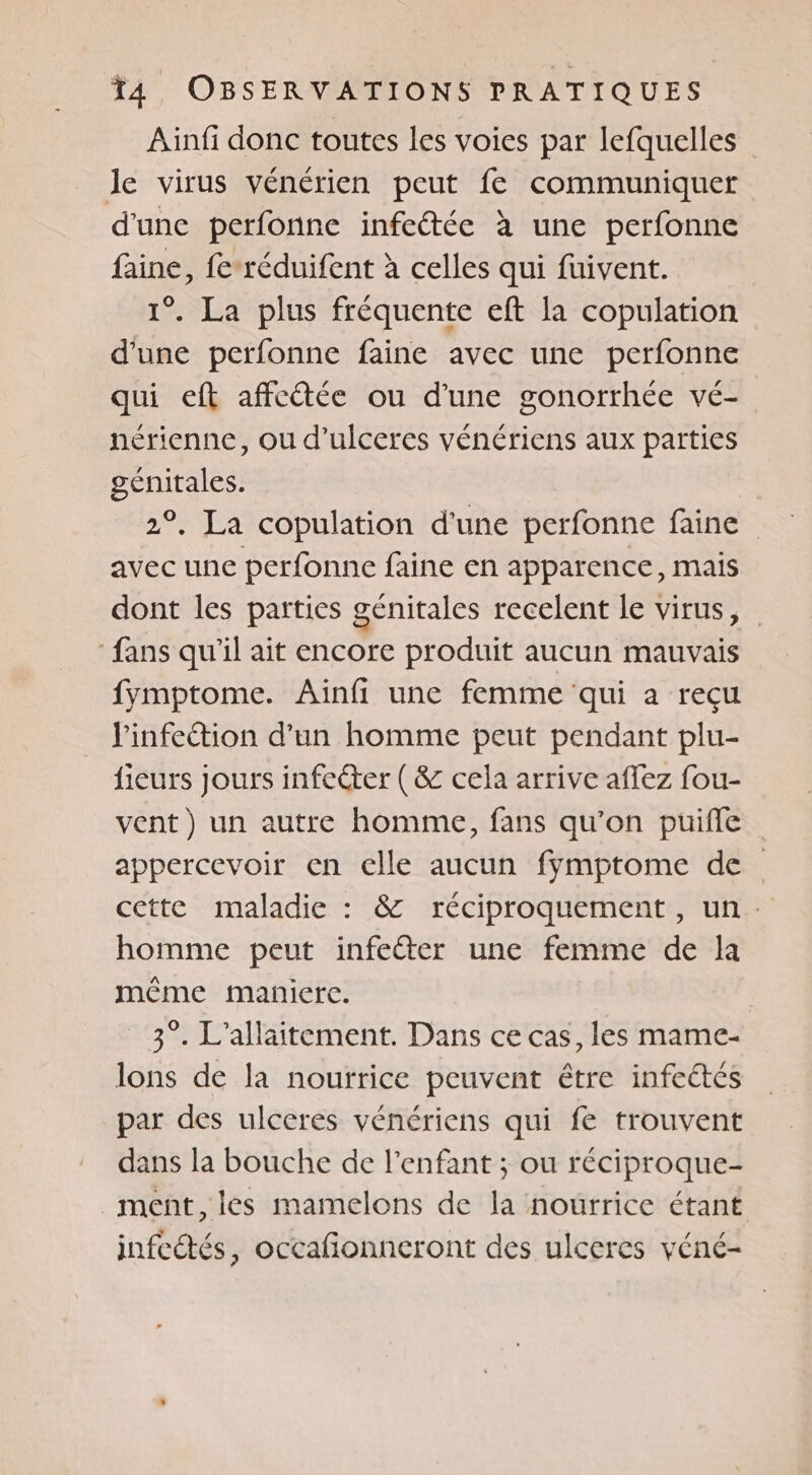 Ainfi donc toutes les voies par lefquelles le virus vénérien peut fe communiquer d'une perfonne infeétée à une perfonne faine, fe réduifent à celles qui fuivent. 1°. La plus fréquente eft la copulation d'une perfonne faine avec une perfonne qui eft affectée ou d’une gonorrhée vé- nérienne, ou d’ulceres vénériens aux parties génitales. 2°, La copulation d'une perfonne faine avec une perfonne faine en apparence, mais dont les parties génitales recelent le virus, fans qu'il ait encore produit aucun mauvais fymptome. Ainfi une femme qui a recu l'infection d’un homme peut pendant plu- fieurs jours infecter (&amp; cela arrive affez fou- vent) un autre homme, fans qu’on puifle appercevoir en clle aucun fymptome de cette maladie : &amp; réciproquement, un. homme peut infeéter une femme de la même maniere. 3°. L’allaitement. Dans ce cas, les mame- lons de la nourrice peuvent être infeétés par des ulceres vénériens qui fe trouvent dans la bouche de l'enfant ; ou réciproque- ment, les mamelons de la nourrice étant infectés, occafionneront des ulceres véné-