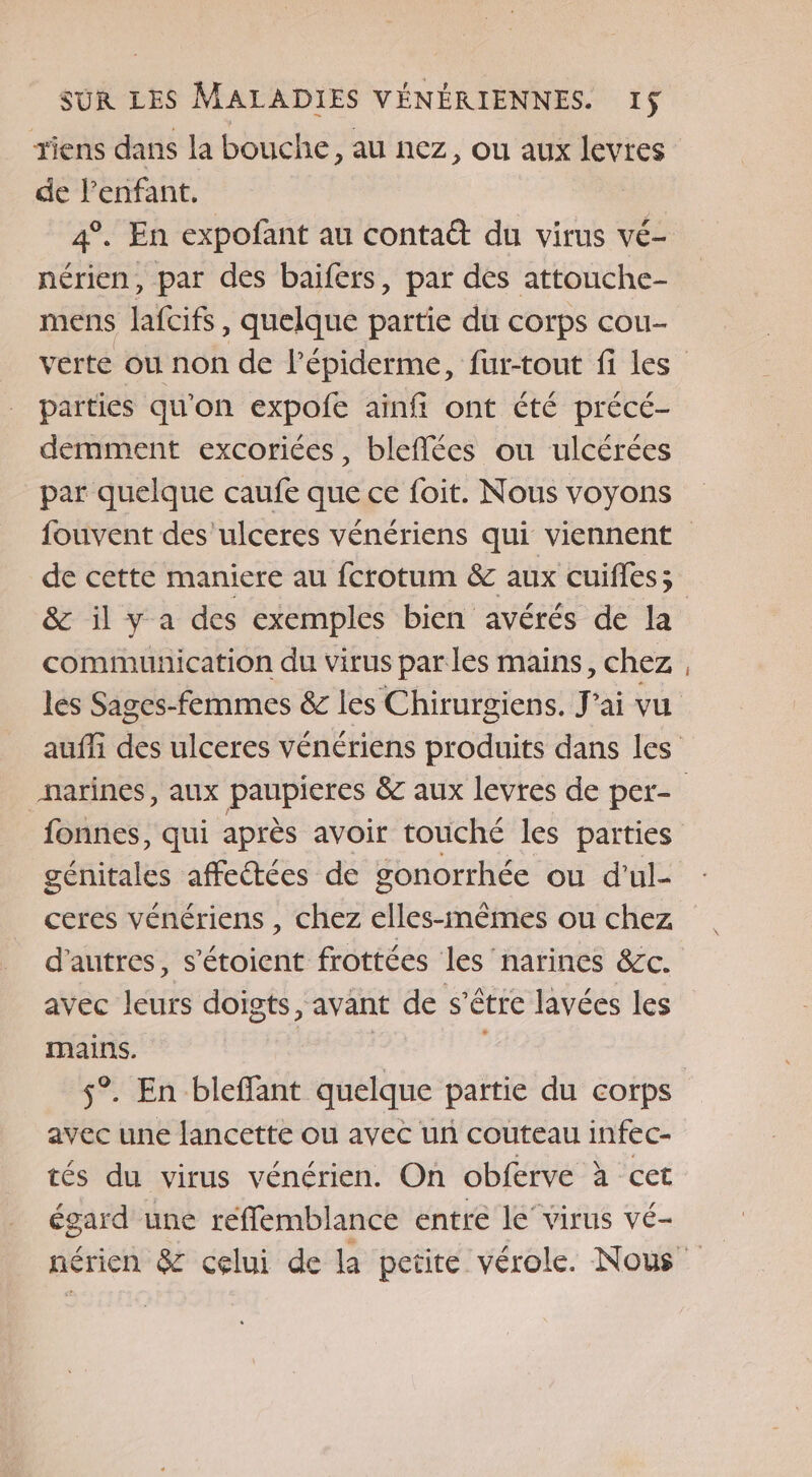 tiens dans la bouche, au nez, ou aux levres de l'enfant. 4°. En expofant au contaë du virus vé- nérien, par des baïfers, par des attouche- mens lafcifs, quelque partie du corps cou- verte OU non de l’épiderme, fur-tout fi les parties qu'on expofe ainfi ont été précé- demment excoriées, bleflées ou ulcérées par quelque caufe que ce foit. Nous voyons fouvent des 'ulceres vénériens qui viennent de cette maniere au fcrotum &amp; aux cuifles; &amp; il y a des exemples bien avérés de la communication du virus parles mains, chez les Sages-femmes &amp; les Chirurgiens. J'ai vu auffi des ulceres vénériens produits dans les marines, aux paupieres &amp; aux levres de per- fonnes, qui après avoir touché les parties génitales affeétées de gonorrhée ou d'ul- ceres vénériens , chez elles-mêmes ou chez d’autres, s’étoient frottées les narines &amp;c. avec leurs doigts, avant de s’être lavées les mains. | | s°. En bleffant quelque partie du corps avec une lancette ou avec un couteau infec- tés du virus vénérien. On obferve à cet égard une reffemblance entre le”virus vé- nérien &amp; celui de la petite vérole. Nous