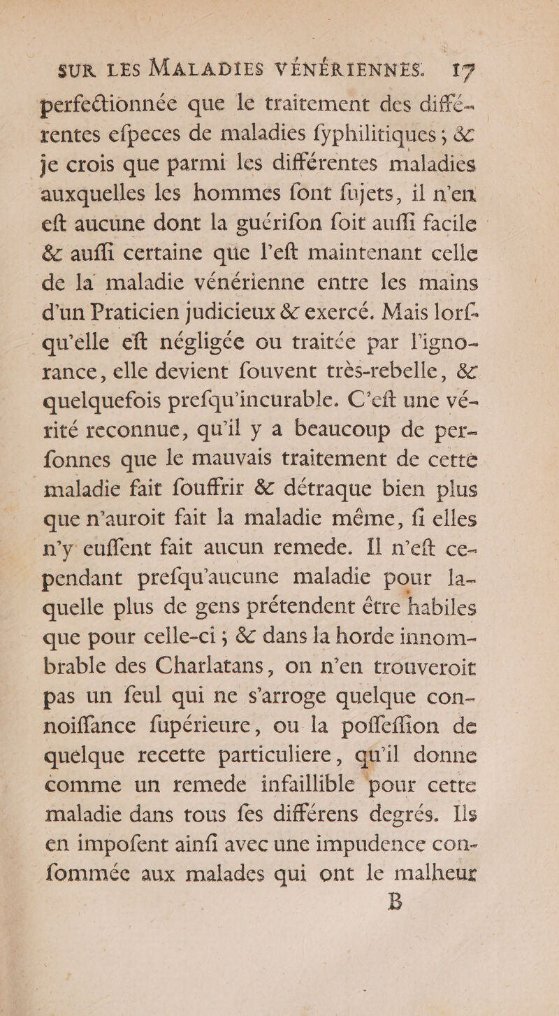 perfeétionnée que le traitement des diffé. rentes efpeces de maladies fyphilitiques ; &amp; je crois que parmi les différentes maladies auxquelles les hommes font fujets, il n’en eft aucune dont la guérifon foit auffi facile &amp;c aufli certaine que l’eft maintenant celle de la maladie vénérienne entre les mains d'un Praticien judicieux &amp; exercé. Mais lorf- ‘qw'elle eft négligée ou traitée par l'igno- rance, elle devient fouvent très-rebelle, &amp; quelquefois prefqu'incurable. C’eit une vé- rité reconnue, qu'il y a beaucoup de per- fonnes que le mauvais traitement de cette maladie fait fouffrir &amp; détraque bien plus que n’auroit fait la maladie même, fi elles n’y cuffent fait aucun remede. Il n’eft ce- pendant prefqu'aucune maladie pour Ia- quelle plus de gens prétendent être habiles que pour celle-ci ; &amp; dans la horde innom- brable des Charlatans, on n’en trouveroit pas un feul qui ne s’arroge quelque con- noiffance fupérieure, ou la pofleffion de quelque recette particuliere, a il donne comme un remede infaillible pour cette maladie dans tous fes différens degrés. Iis en impofent ainfi avec une impudence con- fommée aux malades qui ont le malheur B