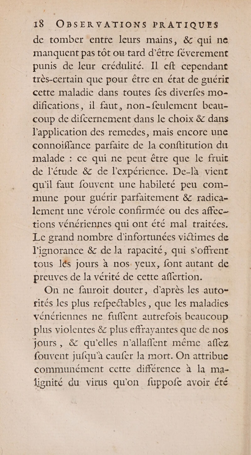 de tomber entre leurs mains, &amp; qui ne manquent pas tôt ou tard d’être féverement punis de leur crédulité. Il eft cependant | très-certain que pour être en état de guérir cette maladic dans toutes fes diverfes mo- difications, il faut, non-feulement beau- coup de difcernement dans le choix &amp; dans l'application des remedes, mais encore une connoiflance parfaite de la conftitution du malade : ce qui ne peut être que le fruit de l'étude &amp; de l'expérience. De-là vient qu'il faut fouvent une habileté peu com- mune pour guérir parfaitement &amp; radica- lement une vérole confirméé ou des affec tions vénériennes qui ont été mal traitées. Le grand nombre d'infortunées viétimes de l'ignorance &amp; de la rapacité, qui s'offrent tous lés Jours à nos. yeux, font autant de preuves de la vérité de cette affertion. On ne fauroit douter, d’après les auto rités les plus refpeétables, que les maladies vénériennes ne fuflent autrefois beaucoup plus violentes &amp; plus effrayantes que de nos jours, &amp; qu'elles n’allaffent même affez fouvent jufqu'à caufer la mort. On attribue communément cette différence à la ma- lignité du virus qu'on fuppofe avoir été