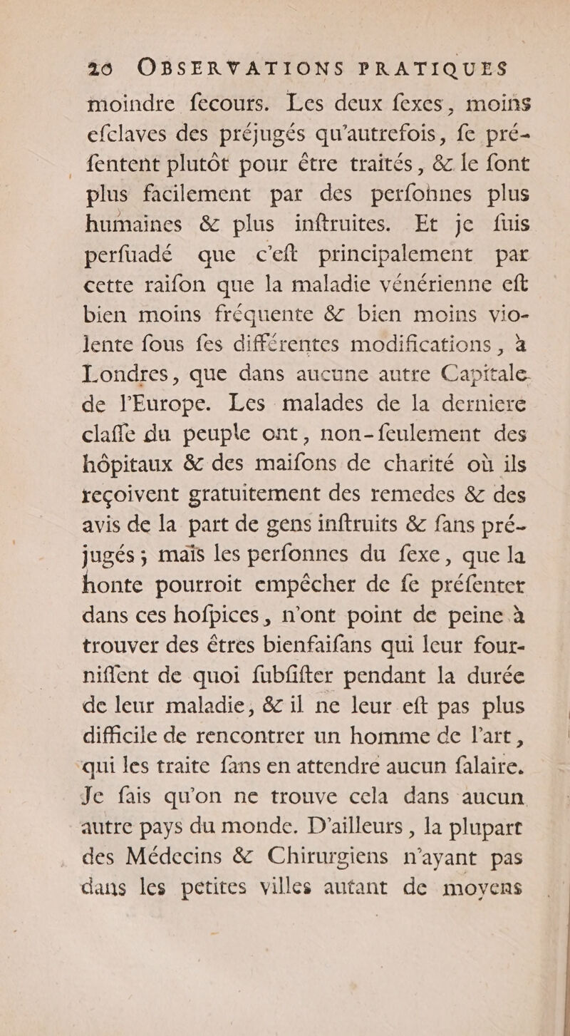 moindre fecours. Les deux fexes, moins cfclaves des préjugés qu'autrefois, fe pré- . fentent plutôt pour être traités, &amp; le font plus facilement par des perfonnes plus humaines &amp; plus inftruites. Et je füis perfuadé que c'eft principalement par cette raifon que la maladie vénérienne eft bien moins fréquente &amp; bien moins vio- lente fous fes différentes modifications , à Londres, que dans aucune autre Capitale. de l’Europe. Les malades de la derniere claffe du peuple ont, non-feulement des hôpitaux &amp; des maifons de charité où ils reçoivent gratuitement des remedes &amp; des avis de la part de gens inftruits &amp; fans pré- jugés ; maïs les perfonnes du fexe, que la honte pourroit empêcher de fe préfentet dans ces hofpices, n'ont point de peine à trouver des êtres bienfaifans qui leur four- niflent de quoi fubfifter pendant la durée de leur maladie, &amp; il ne leur eft pas plus difficile de rencontrer un homme de l'art, qui les traite fans en attendre aucun falaire. Je fais qu'on ne trouve cela dans aucun autre pays du monde. D'ailleurs , la plupart des Médecins &amp; Chirurgiens n'ayant pas dans les petites villes autant de moyens