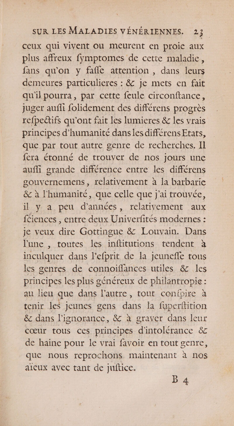 ceux qui vivent OU meurent en proie aux plus affreux fymptomes de cette maladie, fans qu'on y fafle attention , dans leurs demeures particulieres : &amp; je mets en fait qu'il pourra, par cette feule circonftance, juger aufli folidement des différens progrès refpeëtifs qu'ont fait les Iumieres &amp; les vrais principes d'humanité dans les différens Etats, que par tout autre genre de recherches. Il fera étonné de trouver de nos jours une aufli grande différence entre les différens gouvernemens, relativement à la barbarie &amp; à l'humanité, que celle que j'ai trouvée, il y a peu d'années, relativement aux f£iences , entre deux Univerfités modernes : je veux dire Gottingue &amp; Louvain. Dans lune , toutes les inftitutions tendent à inculquer dans l’efprit de la jeuneffe tous les genres de connoiffances utiles &amp; les principes les plus généreux de philantropie : au lieu que dans l’autre, tout confüire à tenir les jeunes gens dans la fuperftition &amp; dans l'ignorance, &amp; à graver dans leur cœur tous ces principes d'intolérance &amp; de haine pour le vrai favoir en tout genre, que nous reprochons maintenant à nos aicux avec tant de juftice. B 4