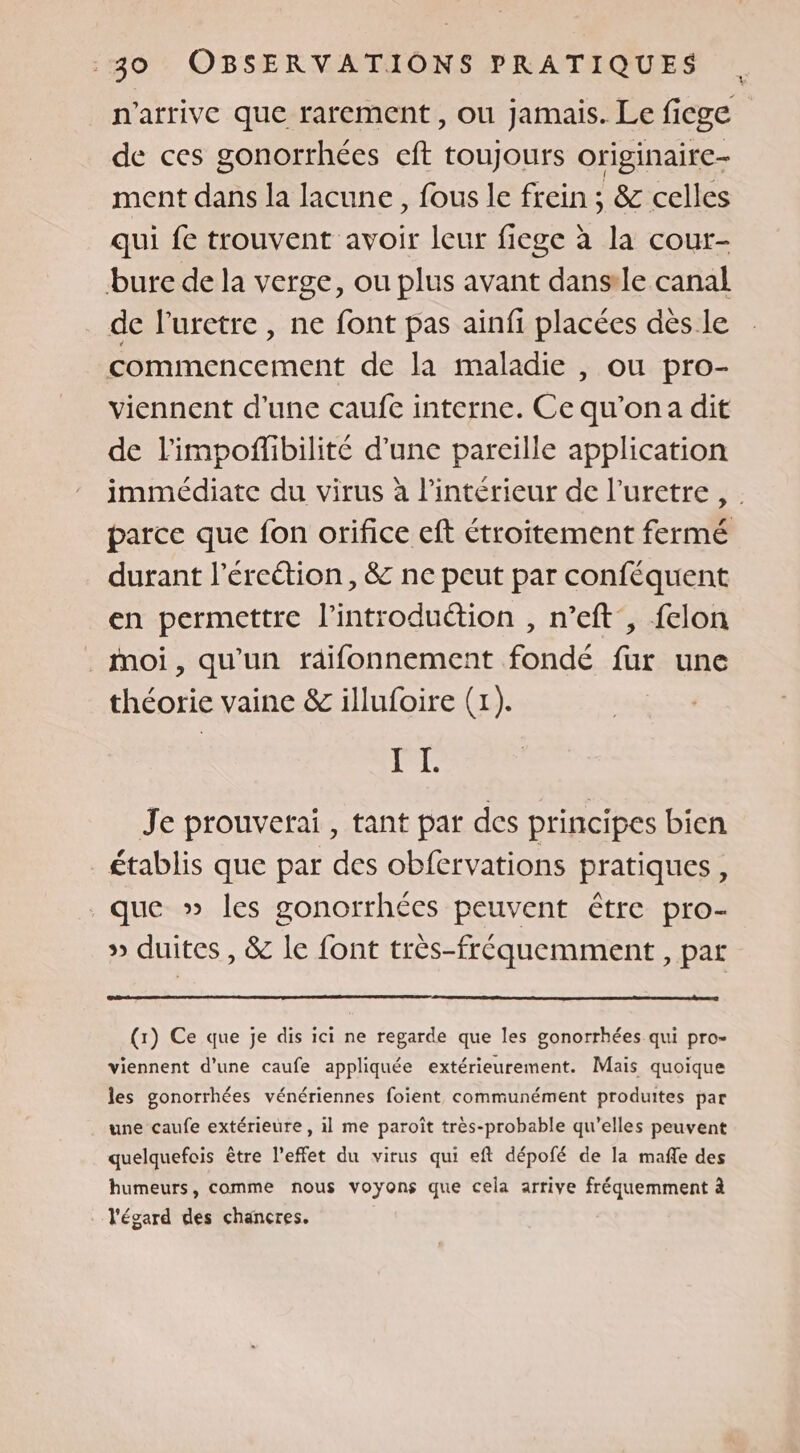 n'arrive que rarement , ou jamais. Le ficge de ces gonorrhées eft toujours originaire ment dans la lacune, fous le frein ; &amp; celles qui fe trouvent avoir leur fiege à la cour- bure de la verge, ou plus avant dansile canal de l’uretre , ne font pas ainfi placées dès le commencement de la maladie , ou pro- viennent d'une caufe interne. Ce qu'ona dit de l'impoflibilité d'une pareille application immédiate du virus à l’intérieur de l’uretre , parce que fon orifice eft étroitement fermé durant l’éreétion, &amp; ne peut par conféquent en permettre l’introduétion , n’eft , felon moi, qu'un raifonnement fondé fur une théorie vaine &amp; illufoire (1). I L Je prouverai, tant par des principes bien _ établis que par des obfervations pratiques, que » les gonorrhées peuvent être pro- » duites , &amp; le font très-fréquemment , par (r) Ce que je dis ici ne regarde que les gonorrhées qui pro- viennent d’une caufe appliquée extérieurement. Mais quoique les gonorrhées vénériennes foient communément produites par une caufe extérieure, il me paroît très-probable qu’elles peuvent quelquefois être l’effet du virus qui eft dépofé de la mafle des humeurs, comme nous voyons que cela arrive fréquemment à l'égard des chancres.