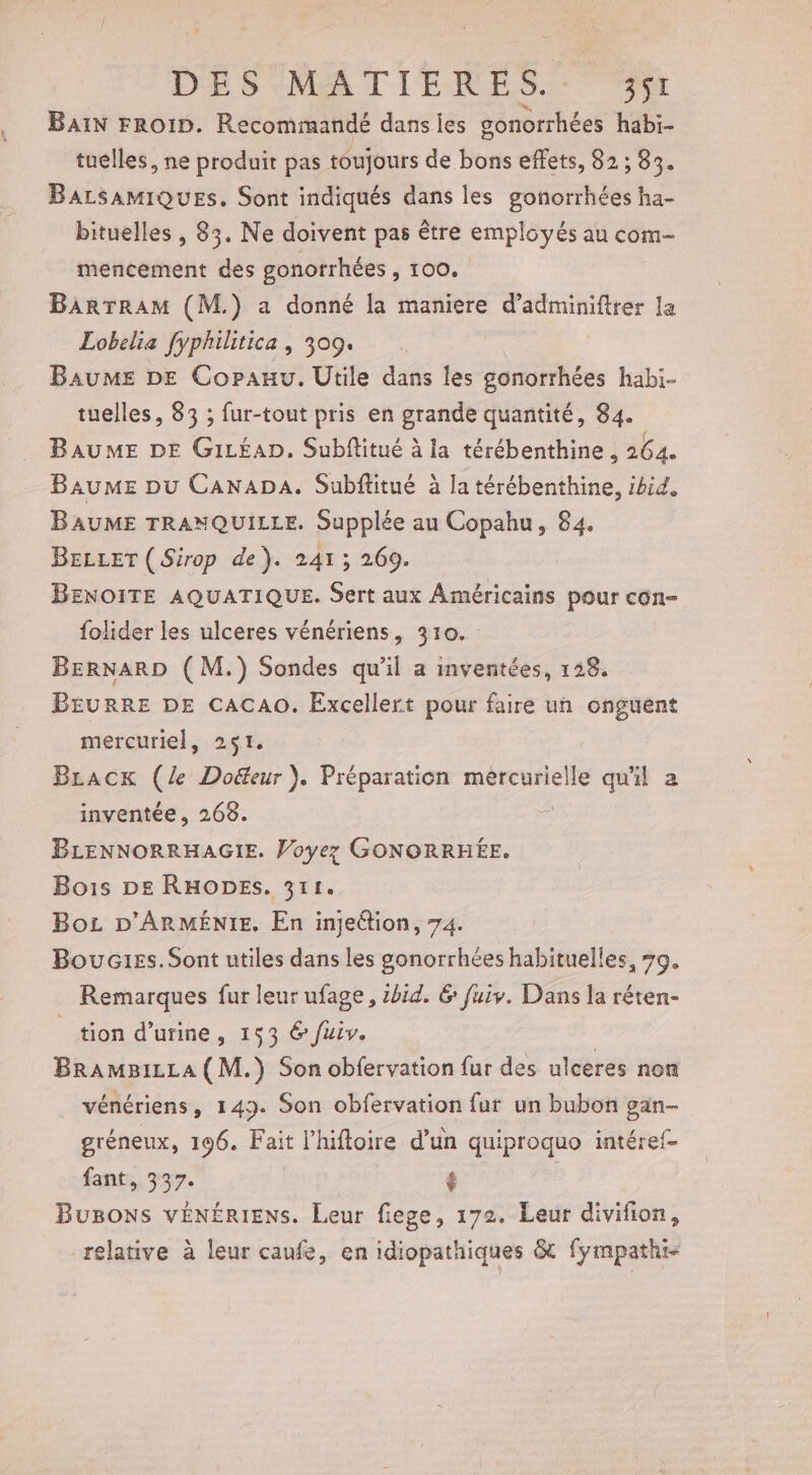 BAIN FROID. Recommandé dans les gonorrhées habi- tuélles, ne produit pas toujours de bons effets, 82 ; 03% BarsamiQues. Sont indiqués dans les gonorrhées ha- bituelles , 83. Ne doivent pas être employés au com- mencement des gonorrhées s 100, : BarrRAM (M.) a donné la maniere d’adminiftrer la Lobelia fyphilitica , 309. Baume DE Copauu. Utile dans les gonorrhées habi- tuelles, 83 ; fur-tout pris en grande quantité, 84. BAUME DE G1LÉAD. Subflitué à la térébenthine, 264. BauME pu CANADA. Subftitué à la térébenthine, ibid, BAUME TRANQUILLE. Supplée au Copahu, 84. BELLET ( Sirop de). 241; 269. BENOITE AQUATIQUE. Sert aux Américains pour con- folider les ulceres vénériens, 310. BERNARD ( M.) Sondes qu'il a inventées, 128. BEURRE DE CACAO. Excellert pour faire un onguent mercuriel, 251. Bracx (le Doëteur }). Préparation mércurielle qu'il a inventée, 268. BLENNORRHAGIE. Voyez GONORRHÉE. Bois De RHODES. 311. Bo D'ARMÉNIE. En injeétion, 74. Bouc1ss. Sont utiles dans les gonorrhées habituelles, #9. _ Remarques fur leur ufage, 1414. &amp; fui. Dans la réten- tion d'urine, 153 6 fuiv. BrAmBiLLA(M.) Son obfervation fur des ulceres non vénériens, 143. Son obfervation fur un bubon gan- gréneux, 196. Fait l’hiftoire d’un quiproquo intéref- fant,. 337. $ BuBons vÉNÉRIENS. Leur fiege, 172. Leur divifion, relative à leur caufe, en idiopathiques &amp; fympathi-