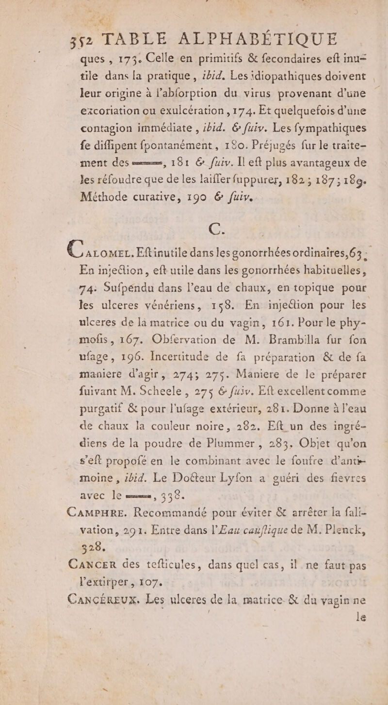 ré %. 552 TABLE ALPHABÉTIQUE ques , 173. Celle en primitifs &amp; fecondaires eft inu- tile dans la pratique, 114. Les idiopathiques doivent leur origine à lablorption du virus provenant d’une ezxcoriation ou exulcération , 174. Et quelquefois d’une contagion immédiate , ibid. 6 fuiv. Les fympathiques fe diffipent fpontanèment, 180. Préjuaés fur le traite- ment des em, 191 @&amp; fuiv. Îl eft plus avantageux de Jes réfoudre que de les laiffer fuppurer, 182; 187; 189. Méthode curative, 190 6 fuir. C. @ ALOMEL. Eftinutile dans les gonorrhées ordinaires, 63 : En inte&amp;lion, eft utile dans les gonorrhées habituelles, 74: Sufpéndu dans l’eau de chaux, en topique pour les ulceres vénériens, 158. En injeétion pour les ulceres de là matrice ou du vagin, 161. Pour le phy- mofis, 167. Obfervation de M. Brambilla fur fon ufage, 196. Incertitude de fa préparation &amp; de fa maniere d'agir, 2743; 275. Maniere de le préparer fuivant M. Scheele, 275 &amp; fuiv. Eft excellent comme purgatif &amp; pour l'ufage extérieur, 281. Donne à l’eau de chaux la couleur noire, 282. Eft un des ingré- diens de la poudre de Plummer , 283. Objet qu’on s’eft propofé en le combinant avec le foufre d'anti- moine , sbid. Le Doéteur Lyfon a guéri des fievres avec Île mms, 336. CAMPHRE. Recommandé pour éviter &amp; arrêter la fali- vation, 291. Entre dans l’£au cauflique de M. Plenck, 328. Cancer des tefticules, dans quel cas, il ne faut pas l’extirper, 107. CancÉREUX. Les ulceres de la matrice &amp; du vaginne | | le