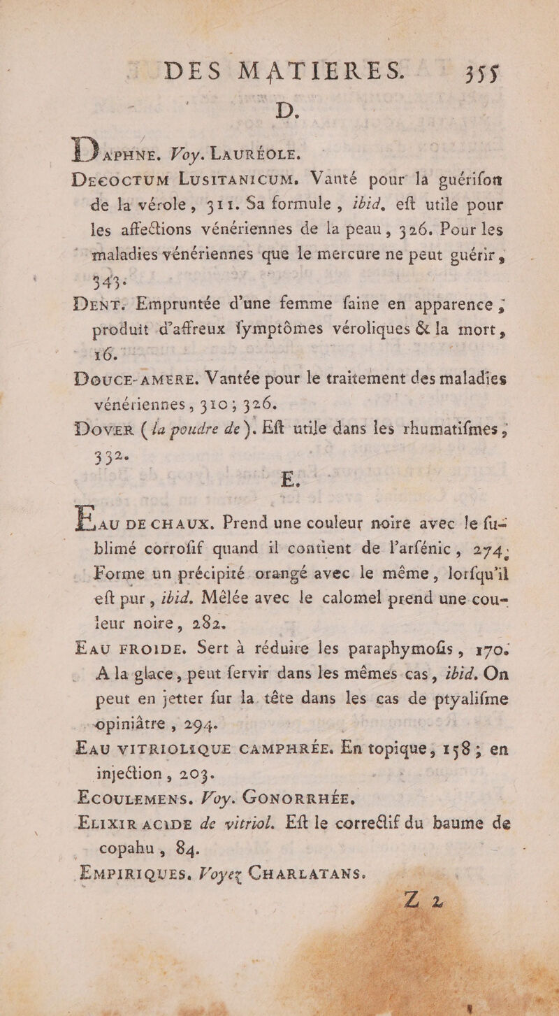 Le ra | Phuvnne. Voy. LAURÉOLE. Dseocrum Lusiranicum. Vanté pour la guérifon de la vérole, 311. Sa formule , ibid, eft utile pour les affections vénériennes de la peau, 326. Pour les 7: maladies vénériennes ‘ie le mercure ne peut guérir, 343: DENT. Empruntée d’une femme faine en apparence ; Eat d'affreux pue ue véroliques &amp;Ie mort, 16. | DoucEr-AMERE. Vantée pour le traitement des maladies vénériennes , 310; 326. | Dover (44 poudre de). Eft utile dans les rhumatifmes ; 73% É; Li DE CHAUX. Prend une couleur noire avec le fu= = blimé corrofif quand il contient de larfénic, 274; Forme un précipité orangé avec le même, Jorfqu’il eft pur, ibid. Mêlée avec le calomel prend une cou leur noire, 282. Eau FRo1DE. Sert à réduire les paraphymofs, r70. À la glace, peut fervir dans les mêmes cas, 2hid, On peut en jetter far la tête dans les cas de ptyalifme -opiniâtre , 294. | Eau vITRIOLIQUE CAMPHRÉE. En topique, 158; en injection , 203. ECOULEMENS. Voy. GONORRHÉE, ÆEcixiR AGDE de vitriol. Et le correâif du FUee de _- copahu, 84. EMPIRIQUES, Voyez CHARLATANS.