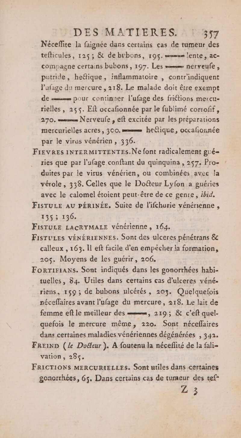 Néceflite la faignée dans certains cas de tumeur des tefticules, 125; &amp; debrbons, 195. mum lente, ac- compagne certains bubons , 197. Les memm nerveufe , putride, he&amp;ique, inflammatoire , contr'indiquent l’ufage du mercure , 218. Le malade doit être exempt de «mue pour continuer l'ufage des friétions mercu- rielles, 255. ER occafonnée par le fublimé corroff, 270. mms Nerveufe , eft excitée par les préparations mercurielles acres, 300. === hectique, occafionnée par le virus vénérien, 336. FIEVRES INTERMITTENTES.Ne font radicalement gué- ries que par l’ufage conftant du quinquina , 257. Pro- duites par le virus vénérien, ou combinées avec la vérole, 338. Celles que le Doûteur Lyfon a pguéries avec le calomel étoient peut-être de ce genre, ibid. FisTULE AU PÉRINÉE. Suite de l’ifchurie vénérienne , _ 1353 136. FISTULE LACRYMALE vénérienne , 164. FisTULES VÉNÉRIENNES. Sont des ulceres pénétrans &amp;c calleux , 163. Il eft facile d’en empêcher la formation, 205. Moyens de les guérir, 206, | ForrTiriAns. Sont indiqués dans les gonorrhées habi- tuelles, 84. Utiles dans certains cas d’ulceres véné- riens, 159 ; de bubons ulcérés, 2035. Quelquefois néceffaires avant l’ufage du mercure, 218. Le lait de femme eft le meilleur des =mmmm, 2193; &amp; c’eft quel- quefois le mercure même, 220. Sont néceflaires ‘dans certaines maladies vénériennes dégénérées , 342. FReinp (Ze Doëeur ). À foutenu la néceflité de la fali- vation, 285. FRICTIONS MERCURIELLES. Sont utiles dans certaines gonorrhées, 65. Dans certains cas de tumeur des tef* Z 3