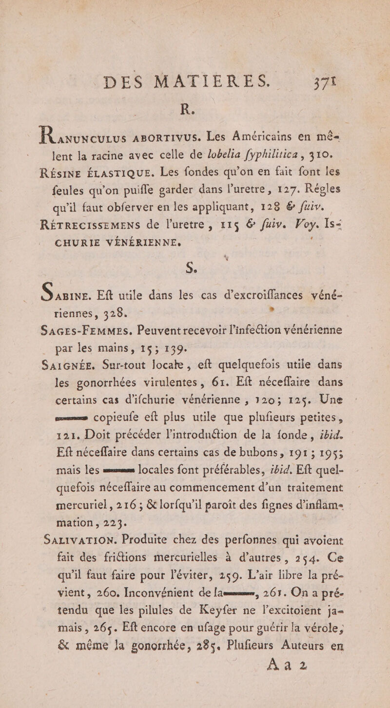 R. Raven ABORTIVUS. Les Américains en mê- lent la racine avec celle de lobelia fyphilitica, 310. RÉSINE ÉLASTIQUE. Les fondes qu’on en fait font les feules qu'on puifle garder dans l’uretre, 127. Régles qu’il faut obferver en les appliquant, 128 &amp; fuiv. RÉTRECISSEMENS de l’'uretre , 115 € fuiv. . Is- CHURIE VÉNÉRIENNE. S. oo Eft utile dans les cas d’excroiffances véné- riennes, 328. d SaGEs-FEMMES. Peuvent recevoir l’infeétion vénérienne par les mains, 15; 139. SAIGNÉE. Sur-tout locake, eft quelquefois utile dans les gonorrhées virulentes, 61. Eft néceflaire dans certains cas d'ifchurie vénérienne , 120; 125. Une = copieufe eft plus utile que plufieurs petites, 121. Doit précéder l’introdnétion de la fonde, ibid. Eft néceffaire dans certains cas de bubons, 191; 1953 mais les =smm locales font préférables, i8id. Eft quel- quefois néceffaire au commencement d’un traitement mercuriel, 216 ; &amp; lorfqu’il paroïît des fignes d’inflam- mation, 223. | SALIVATION. Produite chez des perfonnes qui avoient fait des friétions mercurielles à d’autres, 254. Ce qu'il faut faire pour léviter, 259. L'air libre la pré- vient, 260. Inconvénient de [ammmmmr, 261. On a pré- tendu que les pilules de Keyfer ne l’excitoient ja- mais , 265. Eft encore en ufage pour guérir la vérole, &amp; même la gonorrhée, 285. Plufieurs Auteurs en AA Z