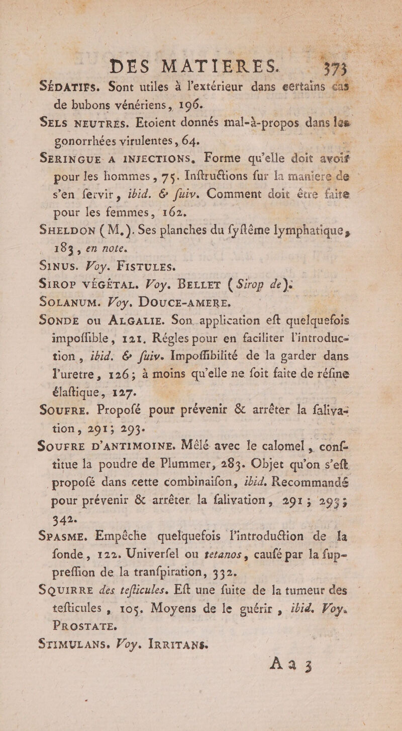 de bubons vénériens, 196. gonorrhées virulentes , 64. pour les femmes, 162. SHELDON ( M,).Ses planches Ps fyfême aie, 133, en note. SINUS. Voy. FISTULES. SiROP VÉGÉTAL. Voy. BELLET ( Sirop de} SOLANUM. Voy. DOUCE-AMERE. SONDE ou ALGALIE. Son application eft quelquefois impoflible, 121. Régles pour en faciliter l’introduc- tion, ibid, &amp; fuiv. Impoffibilité de la garder dans l’uretre, 126; à moins qu’elle ne foit faite de réfine élaftique, 127. Sourre. Propofé pour prévenir &amp; arrêter la faliva- tion, 2913 293- SOUFRE D'ANTIMOINE. MÊlE avec le calomel , conf titue la poudre de Plummer, 283. Objet qu’on s’eft pour prévenir &amp; arrêter la falivation, 291; 295; 342. SpAsME. Empèche quelquefois l'introdu@tion de la fonde, 122. Univerfel ou teranos, caufé par la fup- preflion de la tranfpiration, 332. SQUIRRE des teflicules. Eft une fuite de la tumeur des tefticules , 105. Moyens de le guérir , ibid. Voy. PROSTATE, STIMULANS, Voy. IRRITANS. À 4 3