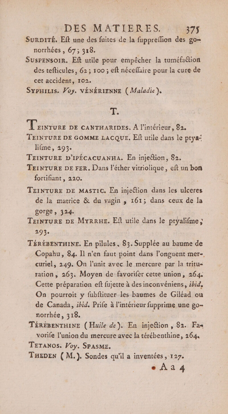 SurD1ITÉ. Eft une des fuites de la fuppreflion des go= norrhées , 67; 318. SUSPENSOIR. Eft utile pour empêcher la tuméfa@ion des tefticules, 62 ; 100 ; eft néceflaire pour la cure de cet accident, 102. SypHiLis. Voy. VÉNÉRIENNE ( Maladie}, FE; LÉ DE CANTHARIDES. À l’intérieur, 82, . TEINTURE DE GOMME LACQUE. El utile dans le ptya“ lifme, 293. TEINTURE D'IPÉCACUANHA. En injeétion, 82. TEINTURE DE FER, Dans l’éther vitriolique, eft un bon fortifiant, 220. TEINTURE DE MASTIC. En injeétion dans les ulceres de la matrice &amp; du vagin ,; 161; dans ceux de la gorge , 324. TEINTURE DE MyrrHe. Ef utile dans le te: FOR | TÉRÉBENTHINE. En pilules, 83. Supplée au baume de Copahu, 84. Il n’en faut point dans l’onguent mer-, curiel, 249. On lunit avec le mercure par la tritu- ration, 263. Moyen de favorifer cette union, 264. Cette préparation eft fujette à des inconvéniens, zbid, On pourroit y fubftituer les baumes de Giléad ou de Canada, ibid. Prife à l’intérieur fupprime une go- norrhée, 318. TÉREBENTHINE ( Huile de). En injefion , 82. Fa« vorife l’union du mercure avec la térébenthine, 264 TETANOS. Voy. SPASME. THEDEN ( M.). Sondes qu'il a inventées , 127. + Aa 4