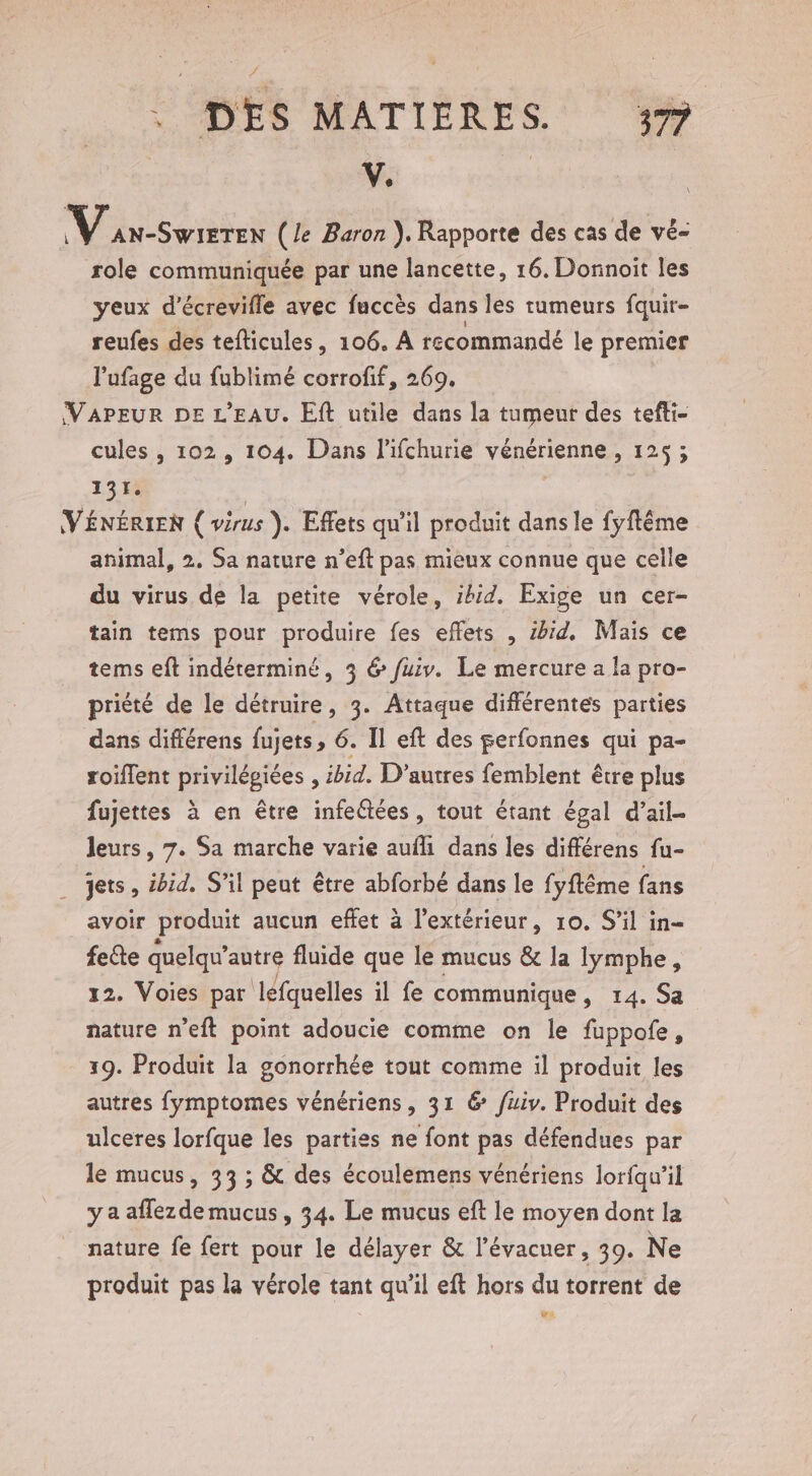 V. | M Ses (le Baron }. Rapporte des cas de vé- role con par une lancette, 16. Donnoit les yeux d'écrevifle avec fuccès dans les tumeurs fquir- reufes des tefticules, 106. A recommandé le premier l'ufage du fublimé corrofif, 269. (VAPEUR DE L'EAU. Eft utile dans la tumeur des tefti- cules , 102, 104. Dans l'ifchurie vénérienne, 125 ; 131. ; (VÉNÉRIEN ( virus ). Effets qu'il produit dans le fyftême animal, 2. Sa nature n’eft pas mieux connue que celle du virus de la petite vérole, ibid. Exige un cer- tain tems pour produire fes effets , ibid. Mais ce tems eft indéterminé, 3 6 fuiv. Le mercure a la pro- priété de le détruire, 3. Attaque différentes parties dans différens fujets, 6. Il eft des perfonnes qui pa- roiflent pre , ibid. D’autres femblent être plus fujettes à en être infeétées, tout étant égal d’ail- leurs, 7. Sa marche varie aufli dans les différens fu- jets, ibid. S'il peut être abforbé dans le fyftême fans avoir produit aucun effet à l’extérieur, 10. S'il in- fe@te quelqu’ autre fluide que le mucus &amp; la lymphe, 12. Voies par léfquelles il fe communique, 14. Sa nature n’eft point adoucie comme on le fuppofe, 19. Produit la gonorrhée tout comme il produit les autres fymptomes vénériens, 31 6 fuiv. Produit des ulceres lorfque les parties ne font pas défendues par le mucus, 33 ; &amp; des écoulemens vénériens lorfqu'’il y a aflezdemucus, 34. Le mucus eft le moyen dont la nature fe fert pour le délayer &amp; l’évacuer, 39. Ne produit pas la vérole tant qu’il eft hors du torrent de L A2