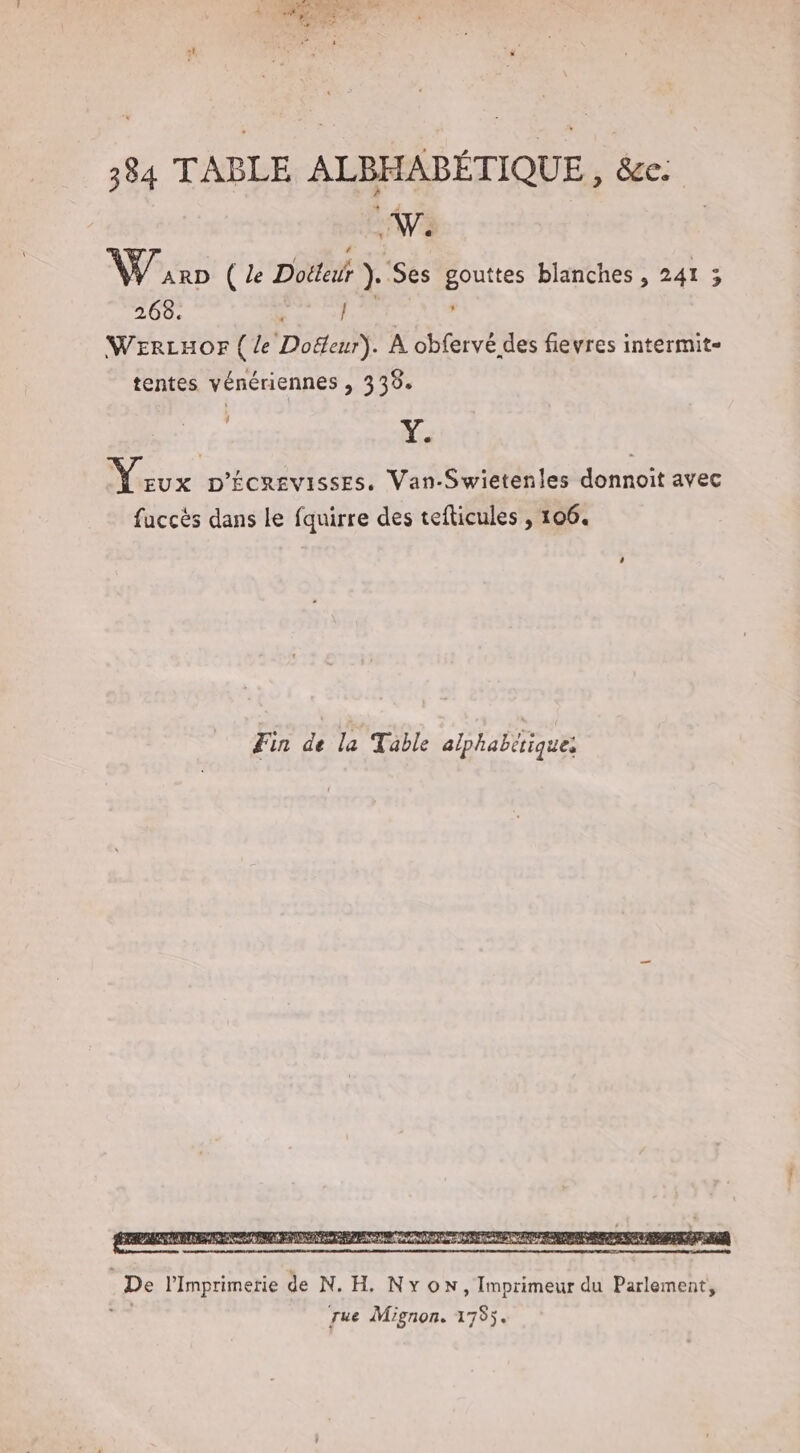 AE \ ARD ( le Dotteur }. Ses gouttes blanches , 241 ; 268. | | WErLHOr {le Doëleur). À obfervé des fievres intermit- tentes vénériennes , 333. tx D'ÉCREVISSES., Van-Swietenles donnoit avec fuccès dans le fquirre des tefticules , 106. De l’Imprimerie de N. H. Nyon, Imprimeur du Parlement, rue Mignon. 1755.