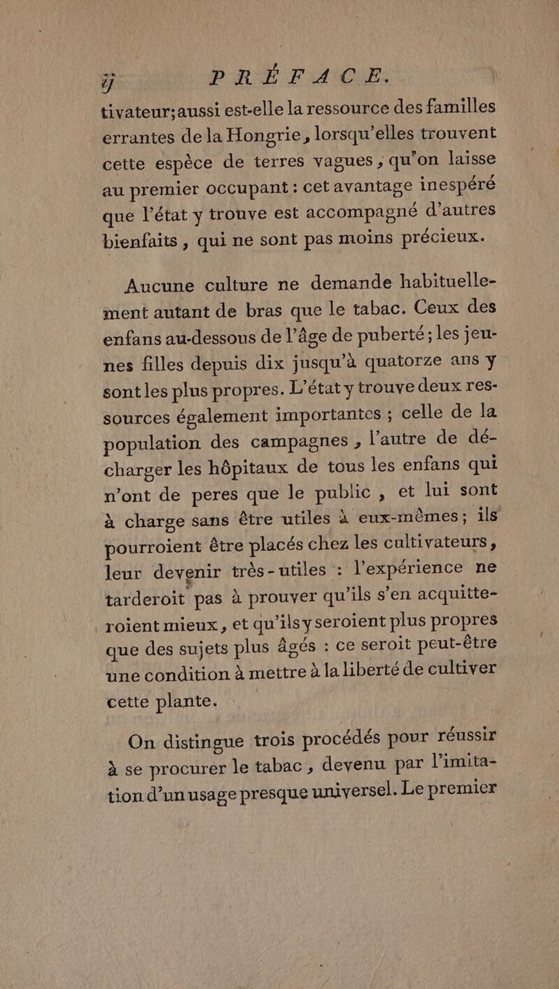 Pi PRÉFACE. \ tivateur;aussi est-elle la ressource des familles errantes de la Hongrie, lorsqu'elles trouvent cette espèce de terres vagues ; qu'on laisse au premier occupant : cet avantage inespéré que l’état y trouve est accompagné d’autres bienfaits, qui ne sont pas moins précieux. Aucune culture ne demande habituelle- ment autant de bras que le tabac. Ceux des enfans au-dessous de l’âge de puberté; les jeu- nes filles depuis dix jusqu’à quatorze ans y sont les plus propres. L'état y trouve deux res- sources également importantes ; celle de la population des campagnes , l’autre de dé- charger les hôpitaux de tous les enfans qui n’ont de peres que le public, et lui sont à charge sans être utiles à eux-mêmes; ils pourroient être placés chez les cultivateurs, leur devenir très-utiles : l'expérience ne tarderoit pas à prouver qu’ils s’en acquitte- _roïent mieux, et qu’ils yseroient plus propres que des sujets plus âgés : ce seroit peut-être une condition à mettre à la liberté de cultiver cette plante ! On distingue trois procédés pour réussir à se procurer le tabac , devenu par l’imita- tion d’unusage presque universel. Le premier