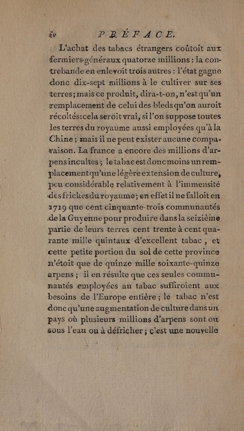 L'achat des tabacs étrangers coûtoit aux fermiers-sénéraux quatorze millions : la con- trebande en enlevoîit trois autres : l’état gagne donc dix-sept millions à le cultiver sur ses terres; mais ce produit, dira-t-on,n'’estqu un | remplacement de celui des bleds qu’on auroit récoltés:cela seroit vrai, sil’on suppose toutes les terres du royaume aussi employées qu'à la Chine; mais il ne peut exister aucune compa- xaison. La france a encore des millions d’ar- pensincultes; létabacest doncmoins unrem- placementqu’une lésèreextension de culture, peu considérable relativement à l’immensité desfrickesdu royaume; eneffetilne falloiten 1719 que cént cinquante-trois communautés de la Guyenne pour produire dans la seizième partie de leurs terres cent trente à cent qua- rante mille quintaux d’excellent tabac , et cette petite portion du sol de cette province x'étoit que de quinze mille soixante-quinze arpens ; il en résulte que ces seules commu- nautés employées au tabac suffiroïent aux besoins de l’Europe entière ; le tabac n’est donc qu’uneaugmentation de culture dansun pays où plusieurs millions d’arpens sont ou sous l’eau ou à défricher ; c'est une nouvelle