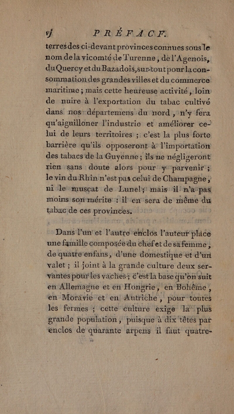 7 PRÉFACEF terres des ci-devant provincesconnues sous le nom dela vicomté de Turenne, dé l’Agenois, du Quercy et du Bazadoïs,surtout pourlacon- sommation des grandes villeset du commerce maritime ; maïs cette heureuse activité , loin de nuire à l'exportation du tabac cultivé dans nos: départemens du nord , n’y fera qu'aiguilloner l’industrie et améliorer ce- lui de leurs territoires :: c’est la plus forte barrière qu'ils opposeront à l'importation des tabacs de la Guyenne; ils ne négligeront rien sans doute alors pour y parvenir ; le vin du Rhin n’est pas celui de Champagne ni le musçat de Lunel; mais il! n'apas moins son-mérite : il en sera de mêmé du tabac de ces provinces: Dans l’un'et l'autre enclôs l’auteur place une fgmille composéedu chefet de sa femme ; de quatré enfans, d’une domestique et dur valet ; il joint à la grande culture deux ser- vantes pour les vaches: &’estla base qu'on suit en Allemagne et en Hongrie, en Bohême À en Môrävie et en Autriche, pour toutes les fermes : cette culture PAR la plus grande population, puisque à dix têtés par enclos de quarante arpens il faut quatre-
