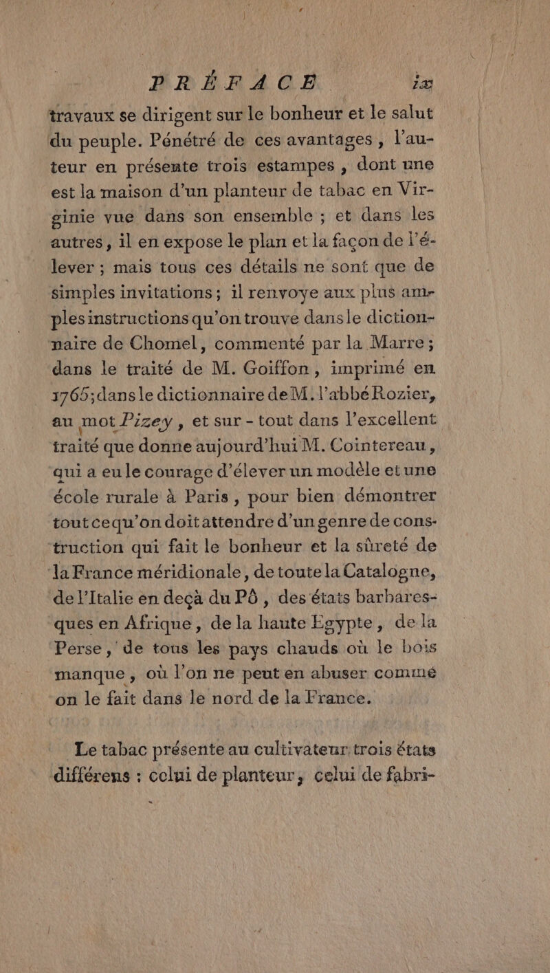 travaux se dirigent sur le bonheur et le salut du peuple. Pénétré de ces avantages , l’au- teur en présente trois estampes , dont une est la maison d’un planteur de tabac en Vir- ginie vue dans son ensemble ; et dans les autres, il en expose le plan et la façon de l'é- lever ; mais tous ces détails ne sont que de simples invitations; il renvoye aux plus am- ples instructions qu’on trouve dansle diction- paire de Chomel, commenté par la Marre; dans le traité de M. Goïffon, imprimé em 3765;dansle dictionnaire de M. l’abbéRozier, au mot f’izey , et sur - tout dans l’excellent traité que donne aujourd’hui M. Cointereau, qui a eu le courage d'élever un modèle etune école rurale à Paris, pour bien démontrer toutcequ'’on doitattendre d’un genre de cons- truction qui fait le bonheur et la sûreté de ‘la France méridionale, detoutela Catalogne, de l'Italie en deçà du PÔ , des états barbares- ques en Afrique, de la haute Egypte, de la Perse, de tous les pays chauds où le bois manque, où l’on ne peut en abuser commé on le fait dans le nord de la France. Le tabac présente au cultivateur trois états différens : celui de planteur, celui de fabri- »