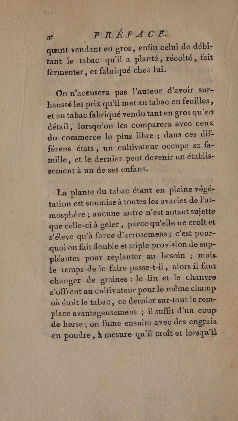 \ ? a CPSRÈENF A CE. quant vendant en gros, enfin celui de débi- tant le tabac qu’il a planté, récolté , fait fermenter, et fabriqué chez lui. On n’aceusera pas l’auteur d’avoir sur- haussé les prix qu'il met au tabac en feuilles, et au tabac fabriqué vendu tant en gros qu'em détail, lorsqu'on les comparera avec ceux du commerce le plus libre ; dans ces dif- férens états, un cultivateur occupe $a fa- mille, et le dernier peut devenir un établis- sement à un de ses enfans. Ea plante du tabac étant en pleine végé- tation est soumise à toutes les avaries de l’at- mosphère ; aucune autre n’est autant sujette: que celle-ci à geler, parce qu’elle ne croît et s’éleve qu’à force d’arrosemens ; c'est pour- quoi on fait double et triple provision de sup- pléantes pour réplanter au besoin ; mais. le temps de le faire passe-t-il, alors il faut changer de graines : le lin et le chanvre s'offrent au cultivateur pour le même champ où étoit le tabac, ce dernier sur-tout le rem- place avantageusement ; il suffit d’un coup de herse ; on fume ensuite avec des engrais. en poudre, à mesure qu’il croît et lorsqu'il