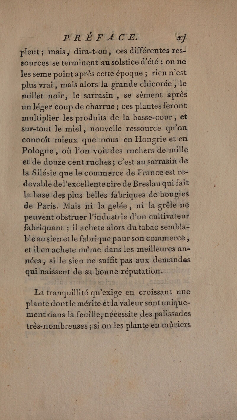 pleut; mais, dira-t-on, ces différentes res- sources se terminent au solstice d'été : on ne les seme point après cette époque ; rien n’est plus vrai, mais alors la grande chicorée , le millet noir, le sarrasin , se sèment après un léger coup de charrue ; ces plantes feront multiplier les produits de la basse-cour, et sur-tout le miel, nouvelle ressource qu'on connoît mieux que nous en Hongrie et en Pologne , où l’on voit des ruchers de mille et de douze cent ruches; c’est au sarrasin de la Silésie que le commerce de France est re- devable del’excellente cire de Breslau qui fait la base des plus belles fabriques de bougies de Paris. Mais ni la gelée, ni la grêle ne peuvent obstruer l’industrie d’un cultivateur fabriquant ; il achete alors du tabac sembla- bleausien et le fabrique pour son commerce , et ilen achete même dans les meilleures an- nées , si le sien ne suffit pas aux demandes qui naïssent de sa bonne réputation. La tranquillité qu’exige en croissant une plante dontle mérite et la valeur sontunique- ment dans la feuille,ynécessite des palissades très-nombreuses ;:si on les plante en müriers