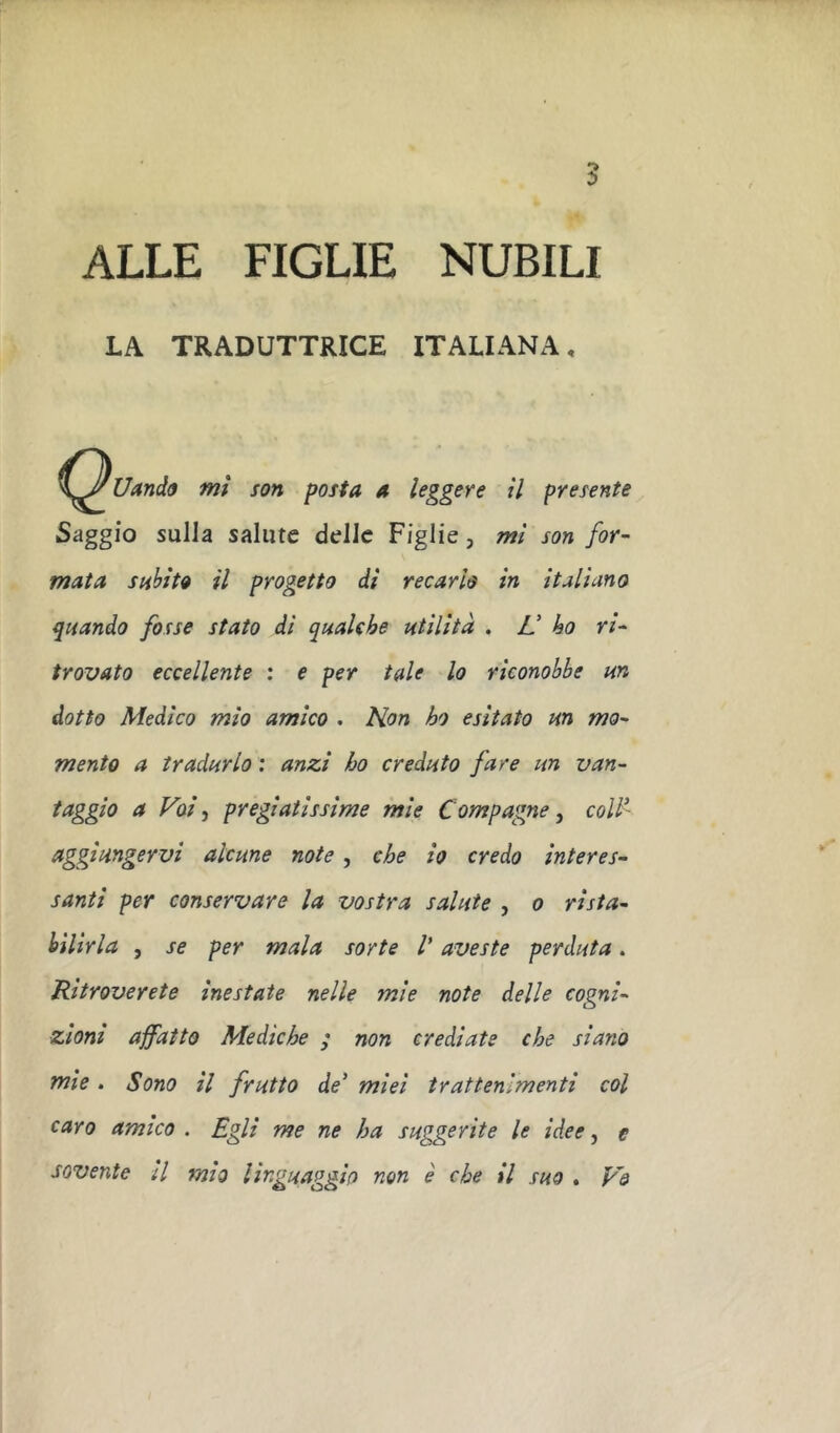 ALLE FIGLIE NUBILI LA TRADUTTRICE ITALIANA, mi son posta a leggere il presente Saggio sulla salute delle Figlie, mi son for- mata siihìto il progetto di recarlo in italiano quando fosse stato di qaalch utilità , L! ho ri- trovato eccellente : e per tale lo riconobbe un dotto Medico mio amico . Kon ho esitato un mo- mento a tradurlo : anzi ho creduto fare un van- faggio a Voi, pregiatissime mie Compagne, coll' aggiungervi alcune note, che io credo interes- santi per conservare la vostra salute , o rista- bilirla , se per mala sorte V aveste perduta. Ritroverete inestate nelle mie note delle cogni- zioni affatto Mediche ; non crediate che siano mie. Sono il frutto de' miei trattenimenti col caro amico . Egli me ne ha suggerite le idee, e sovente il mìo linguaggio non è che il suo . V&