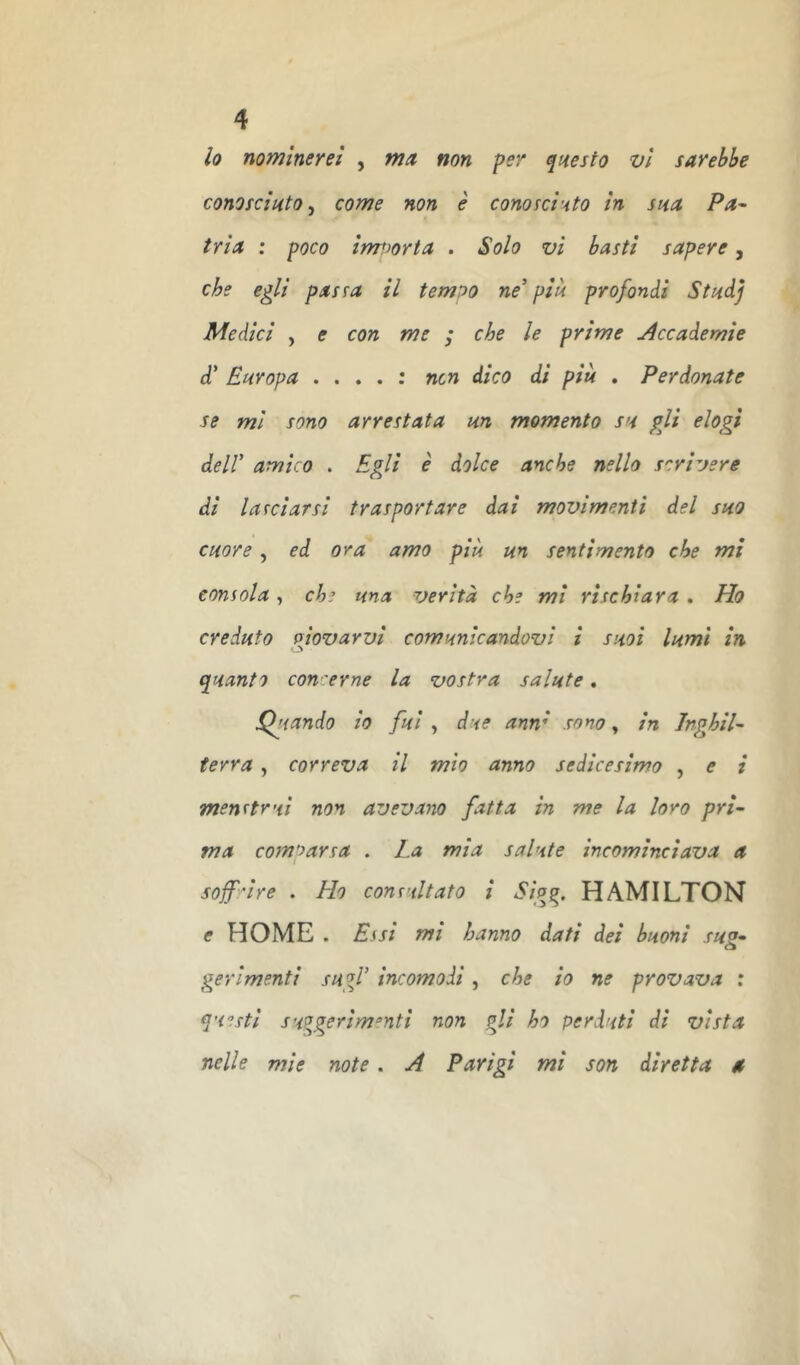 lo nominerei , ma. non per qnesto vi sarebbe cono scinto ^ come non è conofcisto In sna Pa- tria : poco IrrTìorta . Solo vi basti sapere, che egli passa il tempo ne' piu profondi Stndj Medici , e con me ; che le prime j4ccademie d' Europa .... ; ncn dico di più . Perdonate se mi sono arrestata un momento su pii elogi dell' amico . Egli è dolce anche nello scrivere di lanciarsi trasportare dal movimenti del suo cuore , ed ora amo più un sentimento che mi consola, che una verità che mi rischiara , Ho creduto olovarvl comunicandovi i suol lumi In O quanto con 'erne la vostra salute. Eftando lo fui , due anm sono, In Inghil- terra , correva II mio anno sedicesimo , e l menrtrui non avevano fatta in me la loro pri- ma comparsa . La mia salute Incominciava a soff'rlre . Ho consultato i Sig^. HAMILTON e HOME . E.fsl mi hanno dati del buoni su2- o gerlmentl sugl' incomodi, che io ne provava : questi suq^gerim^nti non gli ho perduti di vista nelle mie note. ^ Parigi mi son diretta a