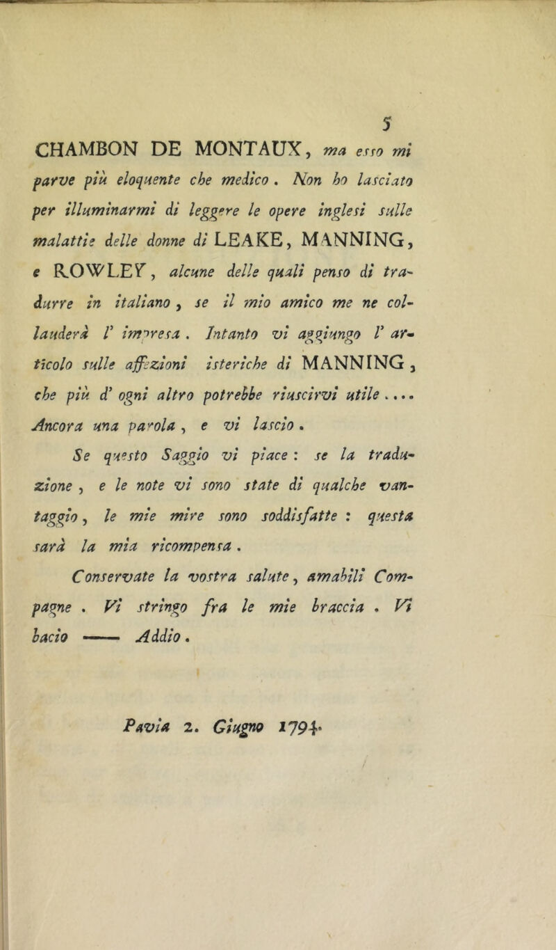 CHAMBON DE MONTAUX , ma exTO mi parve più eloquente che medico . Non ho lasciato per illuminarmi di leggere le opere inglesi sulle malattie delle donne di LEAKE, MANNING, e R.OWLEV’, alcune delle quali penso di tra^ durre in italiano , se il mio amico me ne col- lauderà V impresa . Intanto vi aggiungo V ar^ tìcolo sulle aff::ZÌoni isteriche di MANNING , che più d’ ogni altro potrebbe riuscirvi utile .... Ancora una parola , e vi lascio . Se questo Saggio vi piace : se la tradu- zione , e le note vi sono state di qualche van- faggio, le mie mire sono soddisfatte : questa sarà la mia ricompensa. Conservate la vostra salute^ am abili Com- pagne . Vi stringo fra le mie braccia . Vi bacio —— Addio. Pavia 2. Giugno 1794*