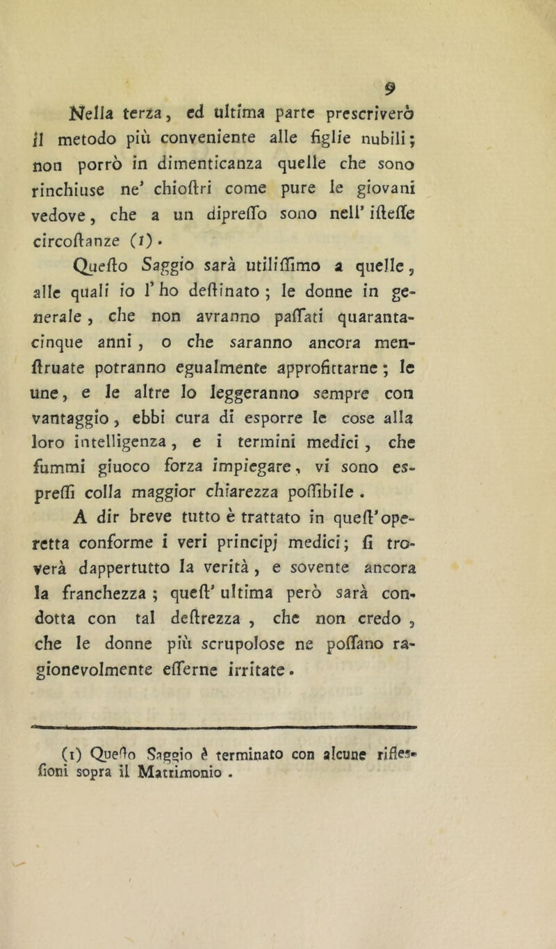 Nella terza, cd ultima parte prescriverò il metodo più conveniente alle figlie nubili; non porrò in dimenticanza quelle che sono rinchiuse ne’ chioftri come pure le giovani vedove, che a un dipreflfo sono nell’ iftelle circoftanze (0* Quello Saggio sarà utiliffimo a quelle, alle quali io l’ho desinato; le donne in ge- nerale , che non avranno palTati quaranta- cinque anni, o che saranno ancora men- flruate potranno egualmente approfittarne ; le une, e le altre lo leggeranno sempre con vantaggio, ebbi cura di esporre le cose alla loro intelligenza, e i termini medici , che fummi giuoco forza impiegare, vi sono es- preflì colla maggior chiarezza pofiìbile . A dir breve tutto è trattato in quell’ope- retta conforme i veri principi medici; fi tro- verà dappertutto la verità , e sovente ancora la franchezza ; quell’ ultima però sarà con- dotta con tal dellrezza , che non credo , che le donne più scrupolose ne poffano ra- gionevolmente elTernc irritate. (i) Quello Sagqio è terminato con alcune fionì sopra il Matrimonio .