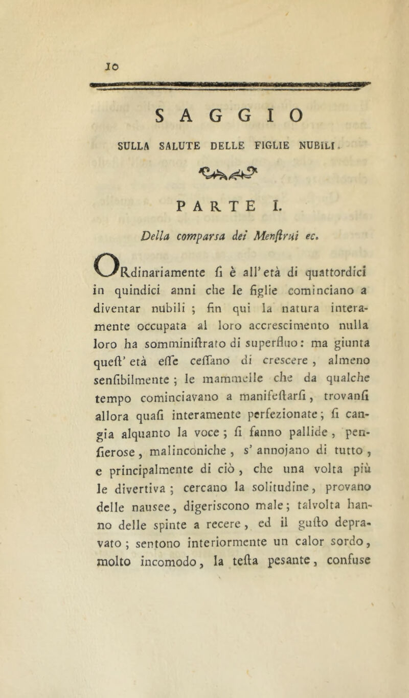 IO SAGGIO SULLA SALUTE DELLE FIGLIE NUBILI. PARTE I. Della comparsa dei Menami ec. ORdinariamentc fi è all’età di quattordici in quindici anni che le figlie cominciano a diventar nubili ; fin qui la natura intera- mente occupata al loro accrescimento nulla loro ha somminiftrato di superfluo : ma giunta queft’ età eflc ceflano di crescere , almeno senfibilmente ; le mammelle che da qualche tempo cominciavano a manifeflarfi, trovanfi allora quafi interamente perfezionate; fi can- gia alquanto la voce ; fi fanno pallide , pen- fierose , malinconiche , s’ annojano di tutto , c principalmente di ciò , che una volta più le divertiva; cercano la solitudine, provano delle nausee, digeriscono male; talvolta han- no delle spinte a recere , ed il guflo depra- vato ; sentono interiormente un calor sordo, molto incomodo, la tetta pesante, confuse