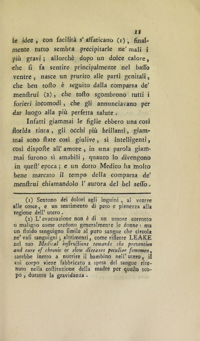 it le idee , con facilità s* affaticano (i), final- mente tutto sembra precipitarle ne’ mali i più gravi ; allorché dopo un dolce calore, che fi fa sentire principalmente nel baffo ventre , nasce un prurito alle parti genitali, che ben tofio è seguito dalla comparsa de’ menfirui (2), che torto sgombrono tutti i forieri incomodi j che gli annunciavano per dar luogo alla più perfetta salute . Infatti giammai le figlie ebbero una cosi florida tinta , gli òcchi più brillanti, giam- mai sono rtate così giulive j sì intelligenti, così disporte all’ amore , in una parola giam- mai furono sì amabili , quanto lo divengono in quert’ epoca ; c un dotto Medico ha molto bene marcato il tempo della comparsa de’ menrtrui chiamandolo 1’ aurora del bel serto. (1) Sentono dei dolori agli inguini , al ventre alle cosce, e un sentimento di peso e pienez2a alla regione dell’ utero. (2) L’evacuazione non è dì un umore corrotto o maligno come credono generalmente le donne : ma un fluido sanguigno fimile al puro sangue che circola ne’vaf] sanguigni; altrimenti, come riflette LEAKE nel suo Medicai irjjlruclions towards the prevention and cure of chronic or slow diseases peculiar fowomen^ sarebbe inetto a nutrire il bambino nell’utero, il cui corpo viene fabbricato a spesa del sangue rite- nuto nella coftituzione della madre per quello sco- po , durante la gravidanza .