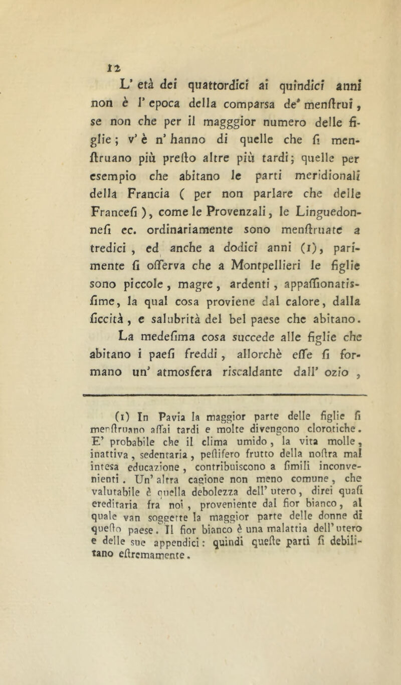 11 L’ età dei quattordici ai quindici anni non è r epoca delia comparsa de* menilrui, se non che per il magggior numero delle fi- glie ; v’ è n’ hanno di quelle che ft men- ftruano più prello altre più tardi; quelle per esempio che abitano le parti meridionali della Francia ( per non parlare che delle Francefi), come le Provenzali, le Linguedon- nefi cc. ordinariamente sono menftruatc a tredici , ed anche a dodici anni (i), pari- mente (ì offerva che a Montpellieri le figlie sono piccole , magre , ardenti, appafifionatis- fimc, la qual cosa proviene dal calore, dalla ficcità , e salubrità del bel paese che abitano. La medefima cosa succede alle fislie che o abitano i paefi freddi, allorché effe fi for- mano un* atmosfera riscaldante dall* ozio , (i) In Pavia la maggior parte delle figlie fi mer’firuano affai tardi e molte divengono clorotiche. E’ probabile che il clima umido, la vita molle, inattiva , sedentaria , pefiifero frutto della noflra mal intesa educazione, contribuiscono a limili inconve- nienti . Un’ altra cagione non meno comune, che valutabile è quella debolezza dell’ utero, direi quali ereditaria fra noi , proveniente dal fior bianco, al quale van soggette la maggior parte delle donne di quello paese .il fior bianco è una malattia dell’utero e delle sue appendici: quindi quelle pani fi debili- tano ellrcmamente.