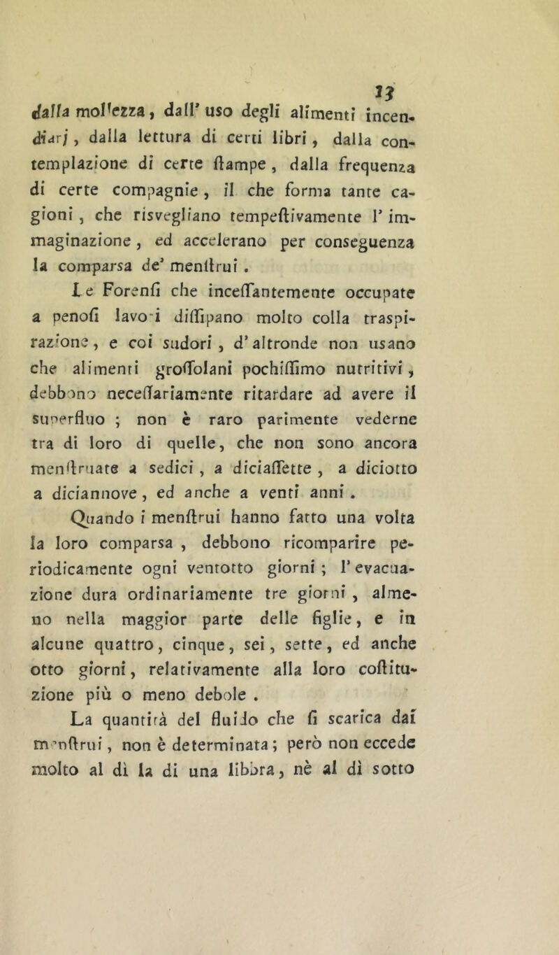 1? ifalfa mollezza, dal!* uso degli alimenti incen- diar; , dalla lettura di certi libri, dalla con- templazione di certe ftampe, dalla frequenza di certe compagnie, il che forma tante ca- gioni , che risvegliano tempeftivamente 1* im- maginazione , ed accelerano per conseguenza la comparsa de* menllrui , le Forenfi che incelTan te mente occupate a penofi lavori dillìpano molto colla traspi- razione, e coi sudori, d’altronde non usano che alimenti grolfolani pochillìmo nutritivi, debbono necelTariamente ritardare ad avere il siinerfluo ; non è raro parimente vederne tra dì loro di quelle, che non sono ancora men^lruare a sedici, a dicialTette , a diciotto a diciannove, ed anche a venti anni. Oliando i menftrui hanno fatto una volta la loro comparsa , debbono ricomparire pe- riodicamente ogni venrotto giorni ; l’evacua- zione dura ordinariamente tre giorni , alme- no nella maggior parte delle figlie, e in alcune quattro, cinque, sei, sette, ed anche otto giorni, relativamente alla loro coftitu- zione più o meno debole . La quantità del fluido che fi scarica dai m’nftrui, non è determinata ; però non eccede molto al di U di una libbra, nè al di sotto