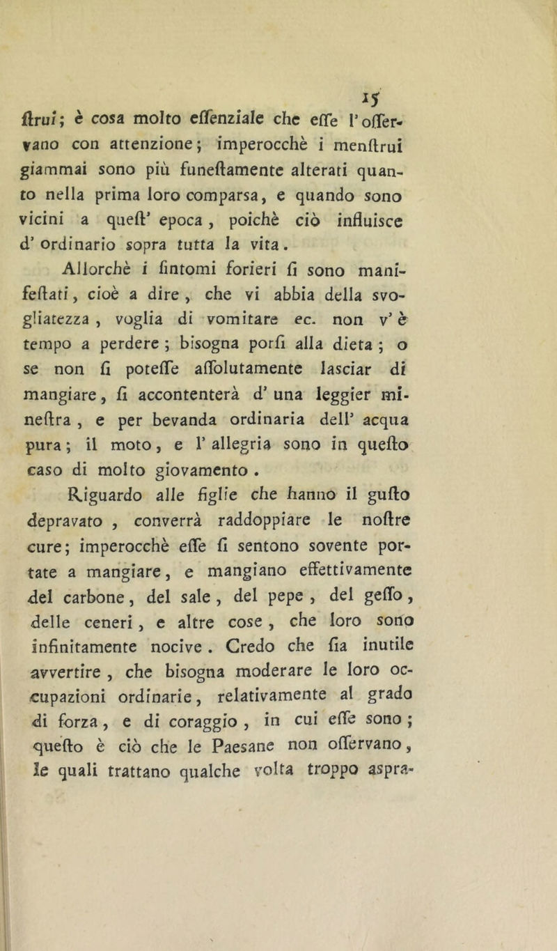 flru/; c cosa molto cffenziale che effe I’olTer- jfuno con attenzione; imperocché i menftrui giammai sono più funeftamentc alterati quan- to nella prima loro comparsa, e quando sono vicini a quell’ epoca, poiché ciò influisce d’ordinario sopra tutta la vita. Allorché i fintomi forieri lì sono mani- fellati, cioè a dire , che vi abbia della svo- gliatezza , voglia di vomitare ec. non v’ è tempo a perdere ; bisogna porli alla dieta ; o se non lì potelTe aflblutamente lasciar di mangiare, fi accontenterà d’ una leggier mi- nellra , e per bevanda ordinaria dell’ acqua pura ; il moto, e 1’ allegria sono in quello caso di molto giovamento . Riguardo alle figlie che hanno il gullo depravato , converrà raddoppiare le noflre cure; imperocché elTe lì sentono sovente por- tate a mangiare, e mangiano effettivamente del carbone, del sale , del pepe , del geflb, delle ceneri, e altre cose, che loro sono infinitamente nocive. Credo che lìa inutile avvertire , che bisogna moderare le loro oc- cupazioni ordinarie, relativamente al grado di forza, e di coraggio , in cui effe sono ; quello è ciò che le Paesane non offervano, le quali trattano qualche volta troppo aspra-