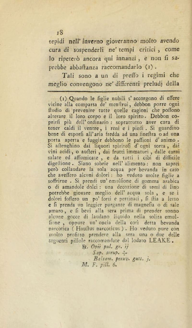 j8 tepidi nell’ inverno gioveranno* molto avendo cura di sospenderli ne’ tempi critici , come lo ripeterò ancora qui innanzi , e non fi sa- prebbe abbafianza raccomandarlo (i) . Tali sono a un di predo i regimi che meglio convengono ne’ differenti preludi della (i) Quando le figlie nubili s’ accorgono di edere vicine alla comparsa de’ menfirui, debbon porre ogni lìudio di prevenire tutte quelle cagioni che pofTono alterare il loro corpo e il loro spirito. Debbon co- prirli più deir ordinario : soprattutto aver cura di tener caldi il ventre, i reni e i piedi . Si guardino bene di esporfi all’aria fredda ad una finefira o ad una porta aperta e fuggir debbono le paffioni d’ animo . Si afienghino dai liquori spiritofi d’ogni sorta , dai vini acidi, o aufieri , dai frutti immaturi , dalle carni salate ed affumicate , e da tutti i cibi di difficile digefiione. Siano sobrie nell’alimento : non saprei però collaudare la sola acqua per bevanda in caso che aveffero alcuni dolori : ho veduto molte figlie a soffrirne . Si prendi un’ emulfione di gomma arabica o di amandole dolci : una decozione di semi di lino potrebbe giovare meglio dell’ acqua sola , e se i dolori fodero un po’ forti e pertinaci , fi dia a Ietto e fi prenda un leggier purgante di magnefia o di sale amaro, e fi bevi alla sera prima di prender sonno alcune gocce di laudano liquido nella solita emul- fione , oppure un’ oncia della cori detta bevanda narcotica ( Haudus narcoticus ) . Ho veduto pure con molto profitto prendere alla sera una o due delle seguenti pillole raccomandate dal lodato LEAKE, })t. Op'ù pul. tj Sap. scrup. ^ Baìsam. peruv. gutt. j,