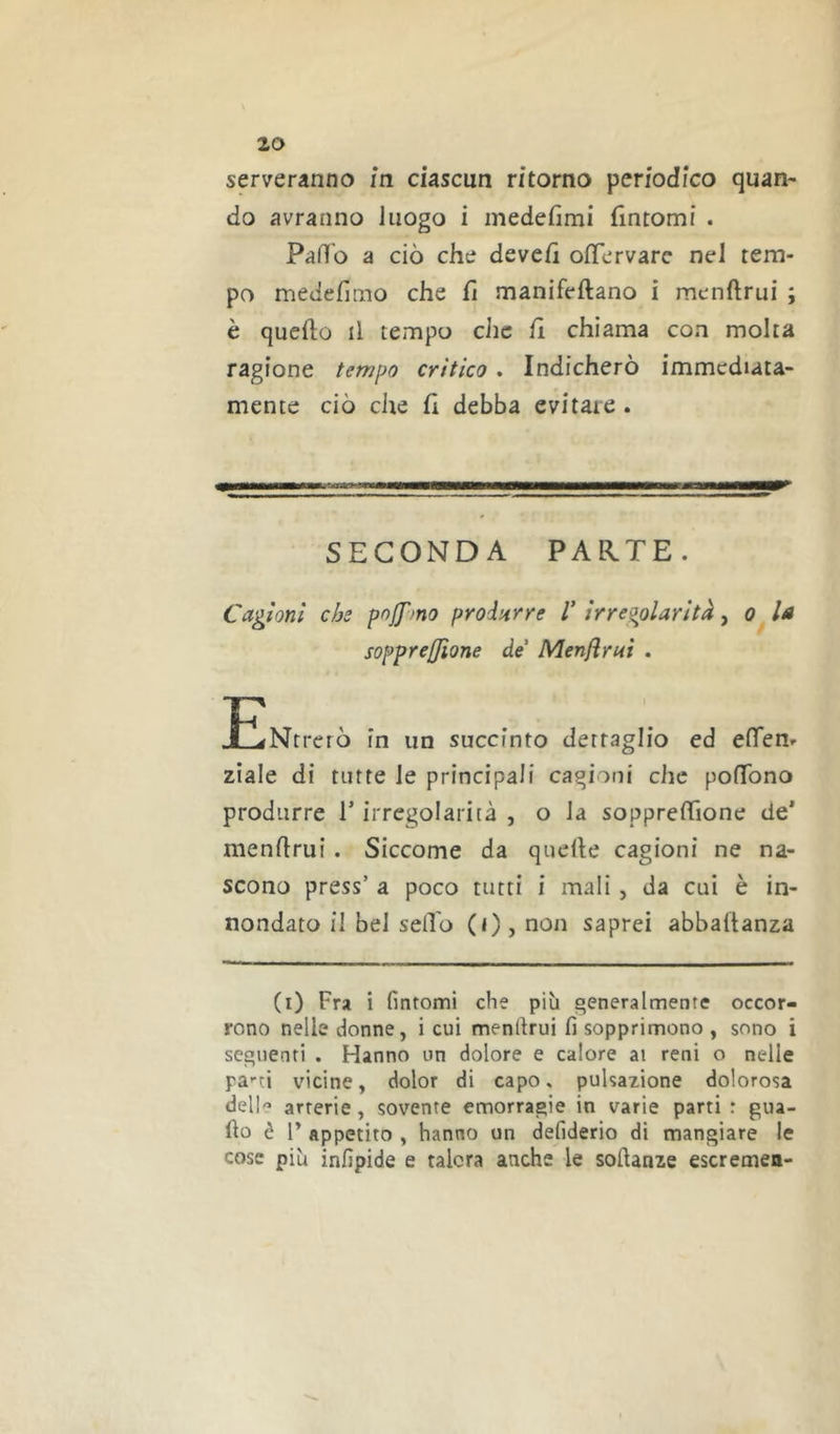 serveranno m ciascun ritorno periodico quan- do avranno luogo i medefimi fintomi . PaHo a ciò che devefi ofTervarc nel tem- po medefimo che fi manifeftano i menftrui ; è quefto il tempo che fi chiama con molta ragione tempo critico. Indicherò immediata- mente ciò che fi debba evitare . SECONDA PARTE. Cagioni che pof^mo produrre V irregolarità, la sopprejjione de Menflrai . JENtrerò in un succinto dettaglio ed efìfen- ziale di tutte le principali cagioni che pofTono produrre T irregolarità , o la soppreffione de’ menftrui. Siccome da quelle cagioni ne na- scono press’ a poco tutti i mali, da cui è in- nondato il bel sedo (i) , non saprei abbaftanza (i) Fra i fintomi che più generalmente occor- rono nelle donne, i cui menllrui fi sopprimono , sono i seguenti . Hanno un dolore e calore ai reni o nelle pa’-ti vicine, dolor di capo, pulsazione dolorosa dell-’ arterie, sovente emorragie in varie parti : gua- do è F appetito , hanno un defiderio di mangiare le cose più infipide e talora anche le softanze escremen-