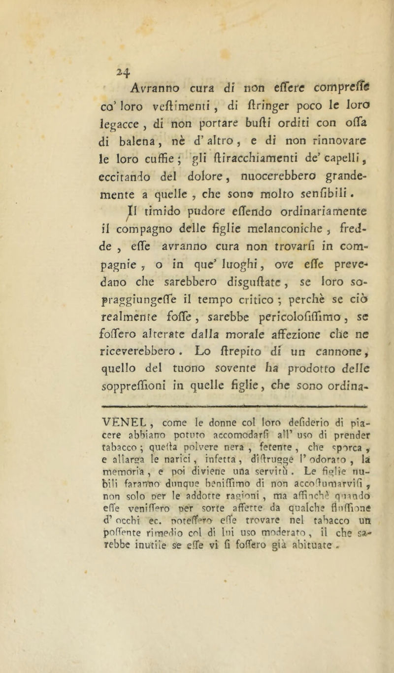 24 Avranno cura dì non effete comprcfTg co’ loro veftimenii, di ftringer poco le loro legacce , di non porfare bufti orditi con offà di balena, nè d’altro, e di non rinnovare le loro cuffie; ’gli (liracchiamenti de’capelli, eccitando del dolore, nuocerebbero grande- mente a quelle , che sono molto senfibili. Il timido pudore elTendo ordinariamente il compagno delle figlie melanconiche , fred- de , effe avranno cura non trovarfi in com- pagnie , o in que’luoghi, ove effe preve- dano che sarebbero disguftatc, se loro so- praggiungeffe il tempo critico ; perchè se ciò realmente foffe, sarebbe pericolofiffimo, se foffero alterate dalla morale affezione che ne riceverebbero. Lo ffrepito di un cannone, quello del tuono sovente ha prodotto delle soppreffioni in quelle figlie, che sono ordina- VENEL , come le donne col loro defiderio di pia- cere abbiano potino accomodarli all’ uso di prender tabacco ; quella polvere nera , fetente , che sporca , e allarsTa le narici, infetta, diffruoge I’ odorato , la memoria , e poi diviene uria serviti . Le figlie nu- bili faranPo dunque beniffimo di non accoHumarvifì , non solo oer le addotte rasioni , ma affinchè quando effe veniff®ro oer sorte affette da qualche flnffione d’ occhi ec. noteff'^ro effe trovare nel tabacco un polfente rimedio col di lui uso moderato, il che sa-