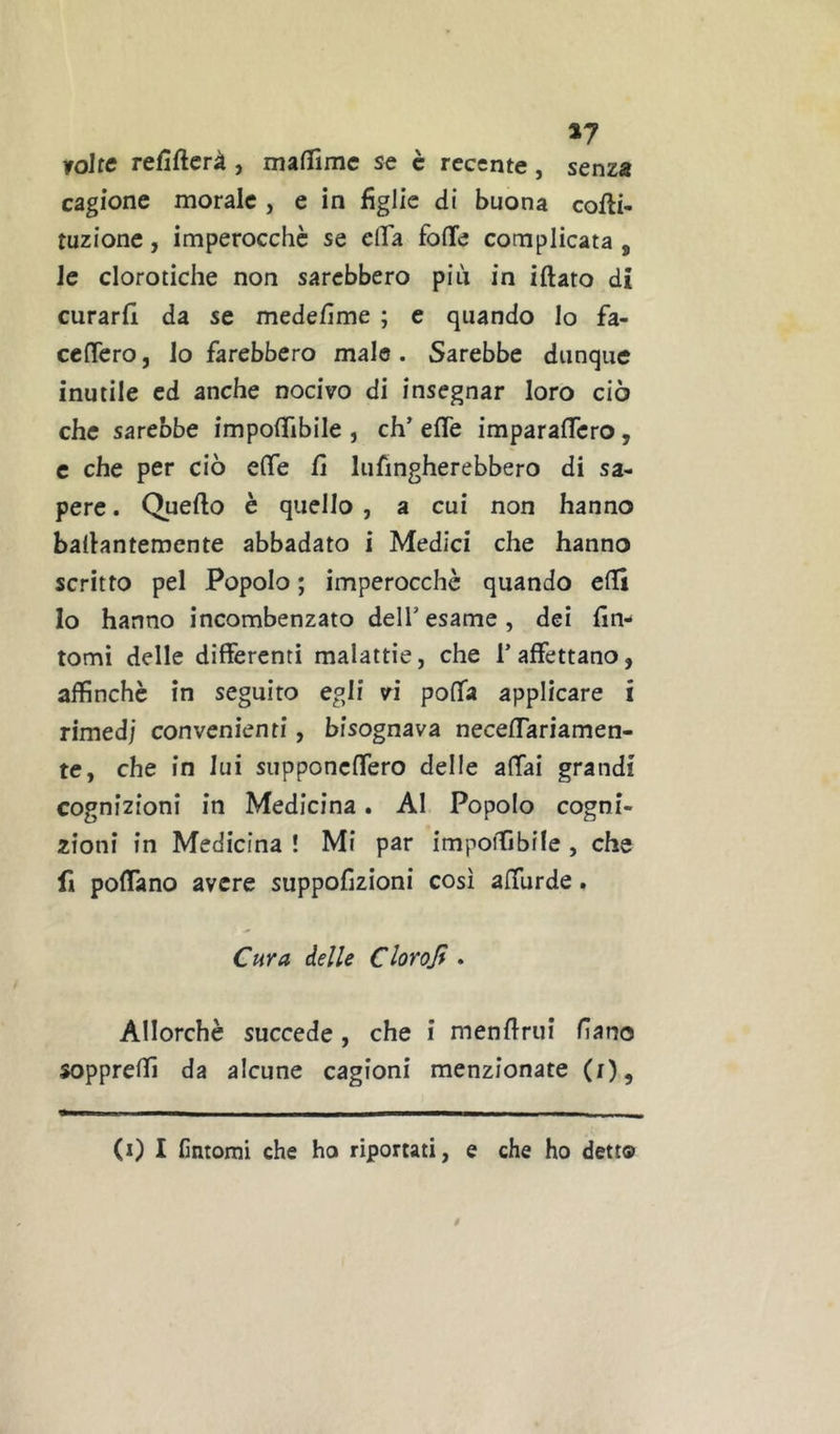 roltc refiftcrà , maflimc se è recente, senza cagione morale , e in figlie di buona cofti- tuzionc, imperocché se cflTa folle complicata , Je clorotiche non sarebbero più in iftato di curarli da se medefime ; e quando Io fa- cclTero, lo farebbero male. Sarebbe dunque inutile ed anche nocivo di insegnar loro ciò che sarebbe impolTibile , eh’ effe imparaflfero, c che per ciò elfe fi lufingherebbero di sa- pere . Quefio è quello , a cui non hanno bafiantemente abbadato i Medici che hanno scritto pel Popolo ; imperocché quando elfi Io hanno incombenzato dell’esame, dei fin- tomi delle differenti malattie, che l’affettano, affinché in seguito egli vi poffa applicare i rimedi convenienti, bisognava neceffariamen- te, che in lui supponeffero delle affai grandi cognizioni in Medicina. Al Popolo cogni- zioni in Medicina ! Mi par impoiTibile , che fi poffano avere suppofizioni così affurde. Cf^ra delle Clorojf . Allorché succede, che i menftrui filano soppreffi da alcune cagioni menzionate (i). (0 I lìntomi che ho riportati, e che ho detto