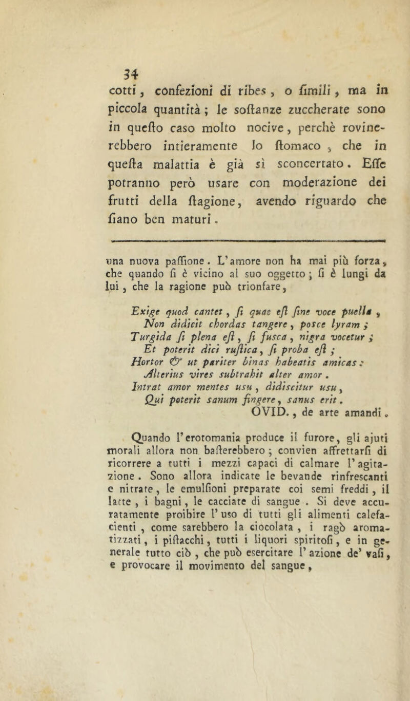 cotti, confezioni di ribes, o fimilì, ma in piccola quantità ; le soflanze zuccherate sono in quello caso molto nocive, perchè rovine- rebbero intieramente Jo llomaco -, che in quella malattia è già sì sconcertato. Effe potranno però usare con moderazione dei frutti della llagione, avendo riguardo che lìano ben maturi. una nuova pafTione. L’amore non ha mai più forza, che quando fi è vicino al suo oggetto ; fi è lungi da lui, che la ragione può trionfare, Exige guod cantei , fi quae efi fine voce puellg , Non didtcU chordas tangere, potce lyram ; T urgida fi piena efi , fi fuse a , nigra vocetur ; Et poter it dici rujiica, fi proba efi ; Hortor & ut partter binas habeatts arnicas: jdlterius vires subtrahit alter amor . Intrat amor mentes usu , didiscitur usu, Qui poterit sanum fingere, sanus erit. OVID., de arte arrandi, Quando l’erotomania produce il furore, gli ajuti morali allora non baderebbero ; convien affrettarfi di ricorrere a tutti i mezzi capaci di calmare l’agita- zione . Sono allora indicate le bevande rinfrescanti e nitrate, le emulfioni preparate coi semi freddi, il latte , i bagni, le cacciate di sangue . Si deve accu- ratamente proibire l’uso di tutti gli alimenti calefa- cienti , come sarebbero la ciotolata , i ragò aroma- tizzati , i pifiacchi, tutti i liquori spiriteli, e in ge- nerale tutto ciò , che pub esercitare 1’ azione de’ vali, e provocare il movimento del sangue,