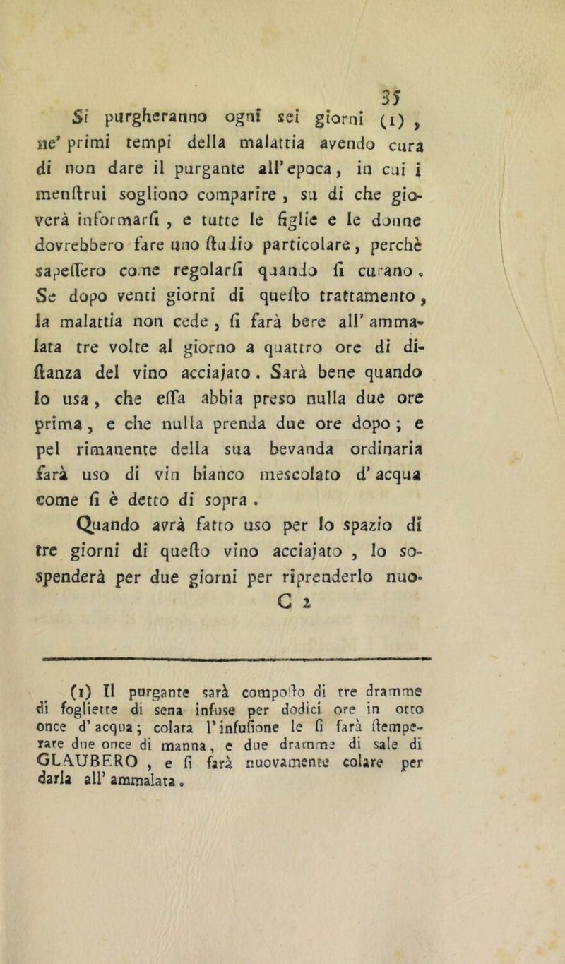 St purgheranno ogni sei giorni (i) , ne’ primi tempi della malattia avendo cura di non dare il purgante all’epoca, in cui i menllrui sogliono comparire , su di che gio- verà informarli , e tutte le figlie e le doiine dovrebbero fare uno ftudio particolare, perchè sapeflfero come regolarli quando li curano. Se dopo venti giorni di quello trattamento, la malattia non cede , li farà bere all’ amma- lata tre volte al giorno a quattro ore di di- ftanza del vino acciaiato. Sarà bene quando lo usa, che elTa abbia preso nulla due ore prima, e che nulla prenda due ore dopo; e pel rimanente della sua bevanda ordinaria farà uso di via bianco mescolato d’acqua come li è detto di sopra . Quando avrà fatto uso per Io spazio di tre giorni di quello vino acciaiato , Io so- spenderà per due giorni per riprenderlo nuo- G 2 (i) Il purgante «jarà compodo di tre dramme di fogliette di sena infuse per dodici ore in otto once d’acqua ; colata T infufione le lì farà dempe- rare due once di manna, e due dramme di sale di GLA.UBERO , e fi farà nuovamente colare per darla all’ ammalata,