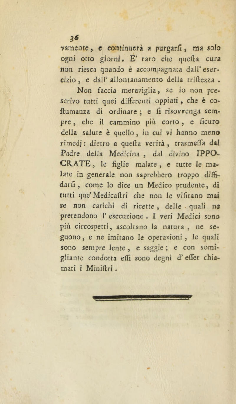 vamente, e continuerà a purgarfi ) ma solo ogni otto giorni » E’ raro che quefta cura non riesca quando è accompagnata dall’ eser- cizio , e dall’ allontanamento della triftezza . Non faccia meraviglia, se io non pre- scrivo tutti quei differenti oppiati , che è co- ilumanza di ordinare ; e Ci risovrenga sem- pre , che il cammino più corto, e ficuro della salute è quello, in cui vi hanno meno rimedi ; dietro a quella verità, trasmeffa dal Padre della Medicina , dal divino IPPO- CE^ATE, le figlie malate, c tutte le ma- late in generale non saprebbero troppo diffi- darfi , come lo dice un Medico prudente, di tutti que’Medicaftri che non le vifitano mai se non carichi di ricette , delle • quali ne pretendono 1’ esecuzione . I veri Medici sono più circospetti, ascoltano la natura , ne se- guono , e ne imitano le operazioni, le quali sono sempre lente, e saggie ; e con somi- gliante condotta effi sono degni d’ efler chia- mati i Miniflri.