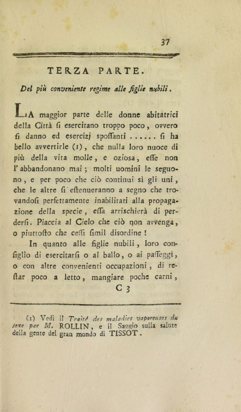 ama TERZA PARTE. Del più conveniente regime alle figlie nnhili, La maggior parte delle donne abitatrici della Città fi esercitano troppo poco, ovvero fi danno ed esercizi spoflanti fi ha bello avvertirle (i), che nulla loro nuoce di più della vita molle, e oziosa, effe non r abbandonano mai ; molti uomini le seguo- no , e per poco che ciò continui sì gli uni, che le altre fi'eftenueranno a segno che tro- vandoli perfettamente inabilitati alla propaga- zione della specie, elTà arrischierà di per- derli. Piaccia al Cielo che ciò qon avvenga, o piuttofto che ceffi fimil disordine ! In quanto alle figlie nubili , loro con- figlio di esercitarli o al ballo, o ai paffeggi, o con altre convenienti occupazioni , di rc- fiar poco a letto, mangiare poche carni , C 3 (i) Vedi il des maladies vapareuses du sexe par M. ROLLIN, e il Sas^io sulla salute della gente del gran mondo di TISSOT.
