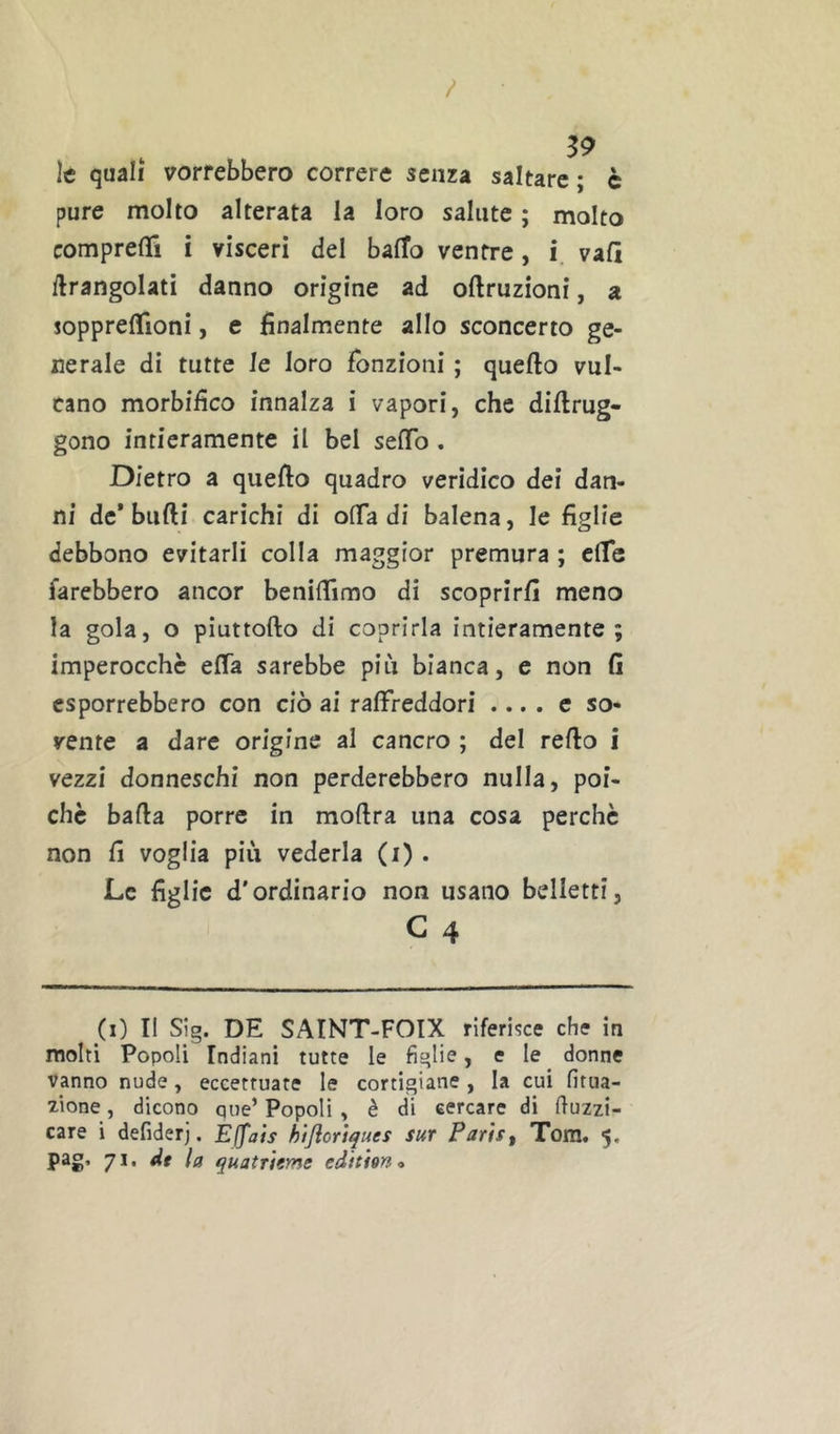 / 39 le quali vorrebbero correre senza saltare ; c pure molto alterata la loro salute ; molto comprelTi i visceri del bafTo ventre, i vali ilrangolati danno origine ad oftruzioni, a soppreflfioni, e finalmente allo sconcerto ge- nerale di tutte le loro fonzioni ; quello vul- cano morbifico innalza i vapori, che dillrug- gono intieramente il bel selTo . Dietro a quello quadro veridico dei dan- ni de* bulli carichi di olTa di balena, le figlie debbono evitarli colla maggior premura ; clTe farebbero ancor benifiimo di scoprirli meno la gola, o piuttofto di coprirla intieramente; imperocché elTa sarebbe più bianca, e non li esporrebbero con ciò ai raffreddori .... c so- vente a dare origine al cancro ; del rello i vezzi donneschi non perderebbero nulla, poi- ché balla porre in mollra una cosa perché non li voglia più vederla (i) . Le figlie d'ordinario non usano belletti, C 4 (i) Il Sig. DE SAINT-FOIX riferiìce cht in molti Popoli Indiani tutte le figlie, e le donne vanno nude, eccettuate le cortigiane, la cui fitua- 7Ìone, dicono que’ Popoli , è di cercare di buzzi- care i defiderj. EJfais hijiort^ues sur Parist Tom. 5. pag, 71. dt la quatrUms edition