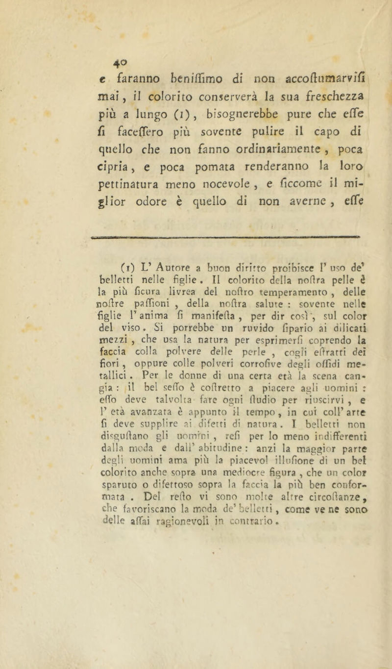 c faranno heniffimo di non accoftnmarvjfi mai, il colorito conserverà la sua freschezza più a lungo (i), bisognerebbe pure che effe fi facelTero più sovente pulire il capo di quello che non fanno ordinariamente , poca cipria, e poca pomata renderanno la loro pettinatura meno nocevole , e ficcome il mi- glior odore è quello di non averne, effe (i) L’ Autore a buon diritto proibisce I’ uso de' belletti nelle figlie. II colorito della noHra pelle è la più ficura livrea del noftro temperamento , delle noftre pafTioni , della noftra salute : sovente nelle figlie r anima fi manifefia , per dir così', sul color del viso. Si porrebbe un ruvido fipario ai dilicati mezzi j che usa la natura per esprimerli coprendo la faccia colla polvere delle perle , cogli efiratti dei fiori , oppure colle polveri corrolìve degli oUldi me- tallici . Per le donne di una certa età la scena can- gia : il bel sello è corretto a piacere agli uomini : elTo deve talvolta fare ogni lìudio per riuscirvi , e l’età avanzata è appunto il tempo, in cui coll’arte fi deve supplire ai difetti di natura . I belletti non disgulìano gli uomini , refi per lo meno indifferenti dalla moda e dall’ abitudine : anzi la maggior parte degli uomini ama più la piacevo! illufione di un bel colorito anche sopra una mediocre figura , che un color sparuto o difettoso sopra la faccia la più ben confor- mata . Del redo vi sono molte altre circollanze, che favoriscano la moda de’belletti, come vene sono delle affai ragionevoli in contrario.