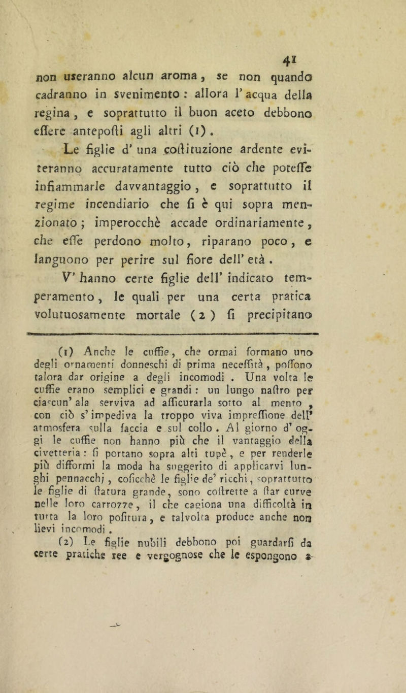 4* non useranno alcun aroma, se non quando cadranno in svenimento : allora T acqua della regina , e soprattutto il buon aceto debbono edere antepodi agli altri (i) . Le figlie d’ una codituzione ardente evi- teranno accuratamente tutto ciò che potefTc infiammarle davvantaggio, c soprattutto il regime incendiario che fi c qui sopra men- zionato ; imperocché accade ordinariamente, che effe perdono molto, riparano poco, e languono per perire sul fiore dell’ età . V’ hanno certe figlie dell’ indicato tem- peramento , le quali per una certa pratica volutuosamente mortale (2) fi precipitano (1) Anche le cuffie, che ormai formano uno de^li mnamenri donneschi di prima neceffità , poffono talora dar origine a degli incomodi . Una volta le cuffie erano semplici e grandi : un lungo nadro per cia''cun’ ala serviva ad afficurarla sotto al mento , con ciò s’impediva la troppo viva impreffione dell* atmosfera sulla faccia e sul collo. Al giorno d’og- gi le cuffie non hanno piò che il vantaggio della civetteria: fi portano sopra alti tupè, e per renderle più difformi la moda ha suggerito di applicarvi lun- ghi pennacchi , coficchè le figl’e de’ ricchi, soprattutto le figlie di datura grande, sono cofirette a dar curve nelle loro carrozve, il che caciona una difficoltà irj tinta la loro pofituia, e talvolta produce anche non lievi incomodi . (2) T.e figlie nu’oili debbono poi guardarli da certe pratiche ree e vergognose che le espongono a-