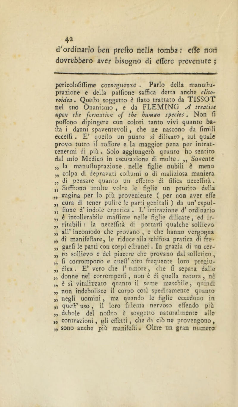 4^ d’ordinario ben prefto nella tomba t effe noti dovrebbero aver bisogno di edere prevenute $ pericolofi(Time conseguenze . Parlo della manuftu- prazione e della palfione saffica detta anche cUto^ roìdea. Quefto soggetto è dato trattato da TISSOT nel suo Onanismo , e da FLEMING ^ treatise upon the formation of the human species. Non fi pofTono dipingere con colori tanto vivi quanto ba- da i danni spaventevoli, che ne nascono da fimili eccedi . E’ quello un punto sì dilicato , sul quale provo tutto il rodore e la maggior pena per intrat- tenermi di più . Solo aggiungerò quanto ho sentito dal mio Medico in escusazione di molte. ,, Sovente ,, la manuduprazione . nelle figlie nubili è meno ,, colpa di depravati codumi o di maliziosa maniera ,, di pensare quanto un effetto di fifica necedità. „ Soffrono molte volte le figlie un prurito della ,, vagina per lo più proveniente ( per non aver effe ,, cura di tener pulire le parti genitali ) da un’espul- ,, fione d’ indole erpetica . L’irritazione d’ ordinario ,, è intollerabile madime nelle figlie dilicate, ed ir- ,, ritabili : la necedità di portarli qualche sollievo ,, all’ incomodo che provano , e che hanno vergogna ,, di manifedare, le riduce alla schifosa pratica di fre- ,, garfi le parti con corpi edranei . In grazia di un cer- „ to sollievo e del piacere che provano dal solletico, „ fi corrompono e qued’ atto frequente loro pregiu- „ dica. E’ vero che l’umore » che fi separa dalle „ donne nel corromperli, non è di quella natura, nè ,, è sì vitalizzato quanto il seme maschile, quindi „ non indebolisce il corpo così speditamente quanto negli uomini, ma quando le figlie eccedono in » qued’ uso, il loro fidema nervoso effendo più ,, debole del nodro è soggetto naturalmente alle ,, contrazioni, gli effetti , che da ciò ne provengono, „ sono anche più manifedi. Oltre un gran numero